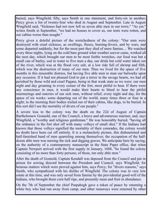 buried, says Wingfield; fifty, says Smith in one statement, and forty-six in another;
Percy gives a list of twenty-four who died in August and September. Late in August
Wingfield said, "Sickness had not now left us seven able men in our town." "As yet,"
writes Smith in September, "we had no houses to cover us, our tents were rotten, and
our cabins worse than nought."
Percy gives a doleful picture of the wretchedness of the colony: "Our men were
destroyed with cruel sickness, as swellings, fluxes, burning-fevers, and by wars, and
some departed suddenly, but for the most part they died of mere famine.... We watched
every three nights, lying on the cold bare ground what weather soever came, worked all
the next day, which brought our men to be most feeble wretches, our food was but a
small can of barley, sod in water to five men a day, our drink but cold water taken out
of the river, which was at the flood very salt, at a low tide full of shrimp and filth,
which was the destruction of many of our men. Thus we lived for the space of five
months in this miserable distress, but having five able men to man our bulwarks upon
any occasion. If it had not pleased God to put a terror in the savage hearts, we had all
perished by those wild and cruel Pagans, being in that weak state as we were: our men
night and day groaning in every corner of the fort, most pitiful to hear. If there were
any conscience in men, it would make their hearts to bleed to hear the pitiful
murmurings and outcries of our sick men, without relief, every night and day, for the
space of six weeks: some departing out of the world; many times three or four in a
night; in the morning their bodies trailed out of their cabins, like dogs, to be buried. In
this sort did I see the mortality of divers of our people."
A severe loss to the colony was the death on the 22d of August of Captain
Bartholomew Gosnold, one of the Council, a brave and adventurous mariner, and, says
Wingfield, a "worthy and religious gentleman." He was honorably buried, "having all
the ordnance in the fort shot off with many volleys of small shot." If the Indians had
known that those volleys signified the mortality of their comrades, the colony would
no doubt have been cut off entirely. It is a melancholy picture, this disheartened and
half-famished band of men quarreling among themselves; the occupation of the half-
dozen able men was nursing the sick and digging graves. We anticipate here by saying,
on the authority of a contemporary manuscript in the State Paper office, that when
Captain Newport arrived with the first supply in January, 1608, "he found the colony
consisting of no more than forty persons; of those, ten only able men."
After the death of Gosnold, Captain Kendall was deposed from the Council and put in
prison for sowing discord between the President and Council, says Wingfield; for
heinous matters which were proved against him, says Percy; for "divers reasons," says
Smith, who sympathized with his dislike of Wingfield. The colony was in very low
estate at this time, and was only saved from famine by the providential good-will of the
Indians, who brought them corn half ripe, and presently meat and fruit in abundance.
On the 7th of September the chief Paspahegh gave a token of peace by returning a
white boy who had run away from camp, and other runaways were returned by other
 