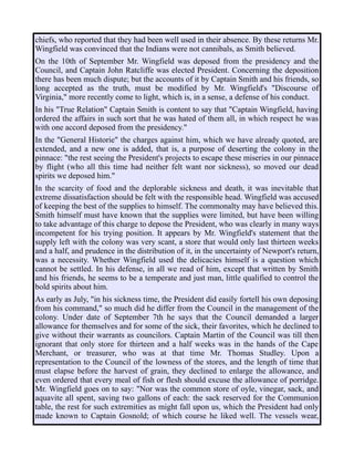 chiefs, who reported that they had been well used in their absence. By these returns Mr.
Wingfield was convinced that the Indians were not cannibals, as Smith believed.
On the 10th of September Mr. Wingfield was deposed from the presidency and the
Council, and Captain John Ratcliffe was elected President. Concerning the deposition
there has been much dispute; but the accounts of it by Captain Smith and his friends, so
long accepted as the truth, must be modified by Mr. Wingfield's "Discourse of
Virginia," more recently come to light, which is, in a sense, a defense of his conduct.
In his "True Relation" Captain Smith is content to say that "Captain Wingfield, having
ordered the affairs in such sort that he was hated of them all, in which respect he was
with one accord deposed from the presidency."
In the "General Historie" the charges against him, which we have already quoted, are
extended, and a new one is added, that is, a purpose of deserting the colony in the
pinnace: "the rest seeing the President's projects to escape these miseries in our pinnace
by flight (who all this time had neither felt want nor sickness), so moved our dead
spirits we deposed him."
In the scarcity of food and the deplorable sickness and death, it was inevitable that
extreme dissatisfaction should be felt with the responsible head. Wingfield was accused
of keeping the best of the supplies to himself. The commonalty may have believed this.
Smith himself must have known that the supplies were limited, but have been willing
to take advantage of this charge to depose the President, who was clearly in many ways
incompetent for his trying position. It appears by Mr. Wingfield's statement that the
supply left with the colony was very scant, a store that would only last thirteen weeks
and a half, and prudence in the distribution of it, in the uncertainty of Newport's return,
was a necessity. Whether Wingfield used the delicacies himself is a question which
cannot be settled. In his defense, in all we read of him, except that written by Smith
and his friends, he seems to be a temperate and just man, little qualified to control the
bold spirits about him.
As early as July, "in his sickness time, the President did easily fortell his own deposing
from his command," so much did he differ from the Council in the management of the
colony. Under date of September 7th he says that the Council demanded a larger
allowance for themselves and for some of the sick, their favorites, which he declined to
give without their warrants as councilors. Captain Martin of the Council was till then
ignorant that only store for thirteen and a half weeks was in the hands of the Cape
Merchant, or treasurer, who was at that time Mr. Thomas Studley. Upon a
representation to the Council of the lowness of the stores, and the length of time that
must elapse before the harvest of grain, they declined to enlarge the allowance, and
even ordered that every meal of fish or flesh should excuse the allowance of porridge.
Mr. Wingfield goes on to say: "Nor was the common store of oyle, vinegar, sack, and
aquavite all spent, saving two gallons of each: the sack reserved for the Communion
table, the rest for such extremities as might fall upon us, which the President had only
made known to Captain Gosnold; of which course he liked well. The vessels wear,
 