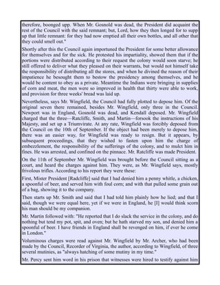 therefore, boonged upp. When Mr. Gosnold was dead, the President did acquaint the
rest of the Council with the said remnant; but, Lord, how they then longed for to supp
up that little remnant: for they had now emptied all their own bottles, and all other that
they could smell out."
Shortly after this the Council again importuned the President for some better allowance
for themselves and for the sick. He protested his impartiality, showed them that if the
portions were distributed according to their request the colony would soon starve; he
still offered to deliver what they pleased on their warrants, but would not himself take
the responsibility of distributing all the stores, and when he divined the reason of their
impatience he besought them to bestow the presidency among themselves, and he
would be content to obey as a private. Meantime the Indians were bringing in supplies
of corn and meat, the men were so improved in health that thirty were able to work,
and provision for three weeks' bread was laid up.
Nevertheless, says Mr. Wingfield, the Council had fully plotted to depose him. Of the
original seven there remained, besides Mr. Wingfield, only three in the Council.
Newport was in England, Gosnold was dead, and Kendall deposed. Mr. Wingfield
charged that the three—Ratcliffe, Smith, and Martin—forsook the instructions of his
Majesty, and set up a Triumvirate. At any rate, Wingfield was forcibly deposed from
the Council on the 10th of September. If the object had been merely to depose him,
there was an easier way, for Wingfield was ready to resign. But it appears, by
subsequent proceedings, that they wished to fasten upon him the charge of
embezzlement, the responsibility of the sufferings of the colony, and to mulct him in
fines. He was arrested, and confined on the pinnace. Mr. Ratcliffe was made President.
On the 11th of September Mr. Wingfield was brought before the Council sitting as a
court, and heard the charges against him. They were, as Mr. Wingfield says, mostly
frivolous trifles. According to his report they were these:
First, Mister President [Radcliffe] said that I had denied him a penny whitle, a chicken,
a spoonful of beer, and served him with foul corn; and with that pulled some grain out
of a bag, showing it to the company.
Then starts up Mr. Smith and said that I had told him plainly how he lied; and that I
said, though we were equal here, yet if we were in England, he [I] would think scorn
his man should be my companion.
Mr. Martin followed with: "He reported that I do slack the service in the colony, and do
nothing but tend my pot, spit, and oven; but he hath starved my son, and denied him a
spoonful of beer. I have friends in England shall be revenged on him, if ever he come
in London."
Voluminous charges were read against Mr. Wingfield by Mr. Archer, who had been
made by the Council, Recorder of Virginia, the author, according to Wingfield, of three
several mutinies, as "always hatching of some mutiny in my time."
Mr. Percy sent him word in his prison that witnesses were hired to testify against him
 