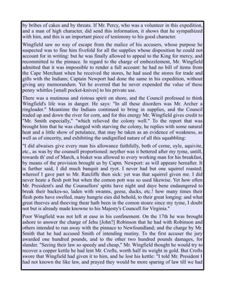 by bribes of cakes and by threats. If Mr. Percy, who was a volunteer in this expedition,
and a man of high character, did send this information, it shows that he sympathized
with him, and this is an important piece of testimony to his good character.
Wingfield saw no way of escape from the malice of his accusers, whose purpose he
suspected was to fine him fivefold for all the supplies whose disposition he could not
account for in writing: but he was finally allowed to appeal to the King for mercy, and
recommitted to the pinnace. In regard to the charge of embezzlement, Mr. Wingfield
admitted that it was impossible to render a full account: he had no bill of items from
the Cape Merchant when he received the stores, he had used the stores for trade and
gifts with the Indians; Captain Newport had done the same in his expedition, without
giving any memorandum. Yet he averred that he never expended the value of these
penny whittles [small pocket-knives] to his private use.
There was a mutinous and riotous spirit on shore, and the Council professed to think
Wingfield's life was in danger. He says: "In all these disorders was Mr. Archer a
ringleader." Meantime the Indians continued to bring in supplies, and the Council
traded up and down the river for corn, and for this energy Mr. Wingfield gives credit to
"Mr. Smith especially," "which relieved the colony well." To the report that was
brought him that he was charged with starving the colony, he replies with some natural
heat and a little show of petulance, that may be taken as an evidence of weakness, as
well as of sincerity, and exhibiting the undignified nature of all this squabbling:
"I did alwaises give every man his allowance faithfully, both of corne, oyle, aquivite,
etc., as was by the counsell proportioned: neyther was it bettered after my tyme, untill,
towards th' end of March, a bisket was allowed to every working man for his breakfast,
by means of the provision brought us by Captn. Newport: as will appeare hereafter. It
is further said, I did much banquit and ryot. I never had but one squirrel roasted;
whereof I gave part to Mr. Ratcliffe then sick: yet was that squirrel given me. I did
never heate a flesh pott but when the comon pott was so used likewise. Yet how often
Mr. President's and the Counsellors' spitts have night and daye bene endaungered to
break their backes-so, laden with swanns, geese, ducks, etc.! how many times their
flesh potts have swelled, many hungrie eies did behold, to their great longing: and what
great theeves and theeving thear hath been in the comon stoare since my tyme, I doubt
not but is already made knowne to his Majesty's Councell for Virginia."
Poor Wingfield was not left at ease in his confinement. On the 17th he was brought
ashore to answer the charge of Jehu [John?] Robinson that he had with Robinson and
others intended to run away with the pinnace to Newfoundland; and the charge by Mr.
Smith that he had accused Smith of intending mutiny. To the first accuser the jury
awarded one hundred pounds, and to the other two hundred pounds damages, for
slander. "Seeing their law so speedy and cheap," Mr. Wingfield thought he would try to
recover a copper kettle he had lent Mr. Crofts, worth half its weight in gold. But Crofts
swore that Wingfield had given it to him, and he lost his kettle: "I told Mr. President I
had not known the like law, and prayed they would be more sparing of law till we had
 