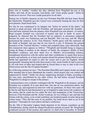 more witt or wealthe." Another day they obtained from Wingfield the key to his
coffers, and took all his accounts, note-books, and "owne proper goods," which he
could never recover. Thus was I made good prize on all sides.
During one of Smith's absences on the river President Ratcliffe did beat James Read,
the blacksmith. Wingfield says the Council were continually beating the men for their
own pleasure. Read struck back.
For this he was condemned to be hanged; but "before he turned of the lather," he
desired to speak privately with the President, and thereupon accused Mr. Kendall—
who had been released from the pinnace when Wingfield was sent aboard—of mutiny.
Read escaped. Kendall was convicted of mutiny and shot to death. In arrest of
judgment he objected that the President had no authority to pronounce judgment
because his name was Sicklemore and not Ratcliffe. This was true, and Mr. Martin
pronounced the sentence. In his "True Relation," Smith agrees with this statement of
the death of Kendall, and says that he was tried by a jury. It illustrates the general
looseness of the "General Historie," written and compiled many years afterwards, that
this transaction there appears as follows: "Wingfield and Kendall being in disgrace,
seeing all things at random in the absence of Smith, the company's dislike of their
President's weakness, and their small love to Martin's never-mending sickness,
strengthened themselves with the sailors and other confederates to regain their power,
control, and authority, or at least such meanes aboard the pinnace (being fitted to sail as
Smith had appointed for trade) to alter her course and to goe for England. Smith
unexpectedly returning had the plot discovered to him, much trouble he had to prevent
it, till with store of sakre and musket-shot he forced them to stay or sink in the river,
which action cost the life of Captain Kendall."
In a following sentence he says: "The President [Ratcliffe] and Captain Archer not long
after intended also to have abandoned the country, which project also was curbed and
suppressed by Smith." Smith was always suppressing attempts at flight, according to
his own story, unconfirmed by any other writers. He had before accused President
Wingfield of a design to escape in the pinnace.
Communications were evidently exchanged with Mr. Wingfield on the pinnace, and the
President was evidently ill at ease about him. One day he was summoned ashore, but
declined to go, and requested an interview with ten gentlemen. To those who came off
to him he said that he had determined to go to England to make known the weakness of
the colony, that he could not live under the laws and usurpations of the Triumvirate;
however, if the President and Mr. Archer would go, he was willing to stay and take his
fortune with the colony, or he would contribute one hundred pounds towards taking the
colony home. "They did like none of my proffers, but made divers shott at uss in the
pynnasse." Thereupon he went ashore and had a conference.
On the 10th of December Captain Smith departed on his famous expedition up the
Chickahominy, during which the alleged Pocahontas episode occurred. Mr. Wingfield's
condensed account of this journey and captivity we shall refer to hereafter. In Smith's
 