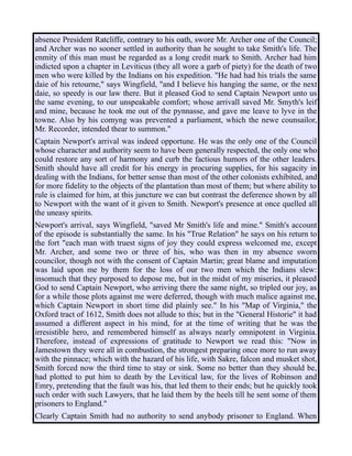 absence President Ratcliffe, contrary to his oath, swore Mr. Archer one of the Council;
and Archer was no sooner settled in authority than he sought to take Smith's life. The
enmity of this man must be regarded as a long credit mark to Smith. Archer had him
indicted upon a chapter in Leviticus (they all wore a garb of piety) for the death of two
men who were killed by the Indians on his expedition. "He had had his trials the same
daie of his retourne," says Wingfield, "and I believe his hanging the same, or the next
daie, so speedy is our law there. But it pleased God to send Captain Newport unto us
the same evening, to our unspeakable comfort; whose arrivall saved Mr. Smyth's leif
and mine, because he took me out of the pynnasse, and gave me leave to lyve in the
towne. Also by his comyng was prevented a parliament, which the newe counsailor,
Mr. Recorder, intended thear to summon."
Captain Newport's arrival was indeed opportune. He was the only one of the Council
whose character and authority seem to have been generally respected, the only one who
could restore any sort of harmony and curb the factious humors of the other leaders.
Smith should have all credit for his energy in procuring supplies, for his sagacity in
dealing with the Indians, for better sense than most of the other colonists exhibited, and
for more fidelity to the objects of the plantation than most of them; but where ability to
rule is claimed for him, at this juncture we can but contrast the deference shown by all
to Newport with the want of it given to Smith. Newport's presence at once quelled all
the uneasy spirits.
Newport's arrival, says Wingfield, "saved Mr Smith's life and mine." Smith's account
of the episode is substantially the same. In his "True Relation" he says on his return to
the fort "each man with truest signs of joy they could express welcomed me, except
Mr. Archer, and some two or three of his, who was then in my absence sworn
councilor, though not with the consent of Captain Martin; great blame and imputation
was laid upon me by them for the loss of our two men which the Indians slew:
insomuch that they purposed to depose me, but in the midst of my miseries, it pleased
God to send Captain Newport, who arriving there the same night, so tripled our joy, as
for a while those plots against me were deferred, though with much malice against me,
which Captain Newport in short time did plainly see." In his "Map of Virginia," the
Oxford tract of 1612, Smith does not allude to this; but in the "General Historie" it had
assumed a different aspect in his mind, for at the time of writing that he was the
irresistible hero, and remembered himself as always nearly omnipotent in Virginia.
Therefore, instead of expressions of gratitude to Newport we read this: "Now in
Jamestown they were all in combustion, the strongest preparing once more to run away
with the pinnace; which with the hazard of his life, with Sakre, falcon and musket shot,
Smith forced now the third time to stay or sink. Some no better than they should be,
had plotted to put him to death by the Levitical law, for the lives of Robinson and
Emry, pretending that the fault was his, that led them to their ends; but he quickly took
such order with such Lawyers, that he laid them by the heels till he sent some of them
prisoners to England."
Clearly Captain Smith had no authority to send anybody prisoner to England. When
 