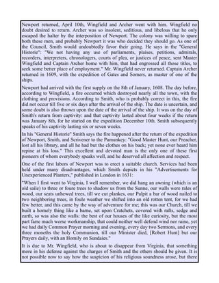 Newport returned, April 10th, Wingfield and Archer went with him. Wingfield no
doubt desired to return. Archer was so insolent, seditious, and libelous that he only
escaped the halter by the interposition of Newport. The colony was willing to spare
both these men, and probably Newport it was who decided they should go. As one of
the Council, Smith would undoubtedly favor their going. He says in the "General
Historie": "We not having any use of parliaments, plaises, petitions, admirals,
recorders, interpreters, chronologers, courts of plea, or justices of peace, sent Master
Wingfield and Captain Archer home with him, that had engrossed all those titles, to
seek some better place of employment." Mr. Wingfield never returned. Captain Archer
returned in 1609, with the expedition of Gates and Somers, as master of one of the
ships.
Newport had arrived with the first supply on the 8th of January, 1608. The day before,
according to Wingfield, a fire occurred which destroyed nearly all the town, with the
clothing and provisions. According to Smith, who is probably correct in this, the fire
did not occur till five or six days after the arrival of the ship. The date is uncertain, and
some doubt is also thrown upon the date of the arrival of the ship. It was on the day of
Smith's return from captivity: and that captivity lasted about four weeks if the return
was January 8th, for he started on the expedition December 10th. Smith subsequently
speaks of his captivity lasting six or seven weeks.
In his "General Historie" Smith says the fire happened after the return of the expedition
of Newport, Smith, and Scrivener to the Pamunkey: "Good Master Hunt, our Preacher,
lost all his library, and all he had but the clothes on his back; yet none ever heard him
repine at his loss." This excellent and devoted man is the only one of these first
pioneers of whom everybody speaks well, and he deserved all affection and respect.
One of the first labors of Newport was to erect a suitable church. Services had been
held under many disadvantages, which Smith depicts in his "Advertisements for
Unexperienced Planters," published in London in 1631:
"When I first went to Virginia, I well remember, we did hang an awning (which is an
old saile) to three or foure trees to shadow us from the Sunne, our walls were rales of
wood, our seats unhewed trees, till we cut plankes, our Pulpit a bar of wood nailed to
two neighboring trees, in foule weather we shifted into an old rotten tent, for we had
few better, and this came by the way of adventure for me; this was our Church, till we
built a homely thing like a barne, set upon Cratchets, covered with rafts, sedge and
earth, so was also the walls: the best of our houses of the like curiosity, but the most
part farre much worse workmanship, that could neither well defend wind nor raine, yet
we had daily Common Prayer morning and evening, every day two Sermons, and every
three moneths the holy Communion, till our Minister died, [Robert Hunt] but our
Prayers daily, with an Homily on Sundaies."
It is due to Mr. Wingfield, who is about to disappear from Virginia, that something
more in his defense against the charges of Smith and the others should be given. It is
not possible now to say how the suspicion of his religious soundness arose, but there
 