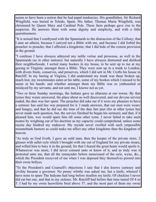 seems to have been a notion that he had papal tendencies. His grandfather, Sir Richard
Wingfield, was buried in Toledo, Spain. His father, Thomas Maria Wingfield, was
christened by Queen Mary and Cardinal Pole. These facts perhaps gave rise to the
suspicion. He answers them with some dignity and simplicity, and with a little
querulousness:
"It is noised that I combyned with the Spanniards to the distruccion of the Collony; that
I ame an atheist, because I carryed not a Bible with me, and because I did forbid the
preacher to preache; that I affected a kingdome; that I did hide of the comon provision
in the ground.
"I confesse I have alwayes admyred any noble vertue and prowesse, as well in the
Spanniards (as in other nations): but naturally I have alwayes distrusted and disliked
their neighborhoode. I sorted many bookes in my house, to be sent up to me at my
goeing to Virginia; amongst them a Bible. They were sent up in a trunk to London,
with divers fruite, conserves, and preserves, which I did sett in Mr. Crofts his house in
Ratcliff. In my beeing at Virginia, I did understand my trunk was thear broken up,
much lost, my sweetmeates eaten at his table, some of my bookes which I missed to be
seene in his hands: and whether amongst them my Bible was so ymbeasiled or
mislayed by my servants, and not sent me, I knowe not as yet.
"Two or three Sunday mornings, the Indians gave us allarums at our towne. By that
tymes they weare answered, the place about us well discovered, and our devyne service
ended, the daie was farr spent. The preacher did aske me if it were my pleasure to have
a sermon: hee said hee was prepared for it. I made answere, that our men were weary
and hungry, and that he did see the time of the daie farr past (for at other tymes bee
never made such question, but, the service finished he began his sermon); and that, if it
pleased him, wee would spare him till some other tyme. I never failed to take such
noates by wrighting out of his doctrine as my capacity could comprehend, unless some
raynie day hindred my endeavor. My mynde never swelled with such ympossible
mountebank humors as could make me affect any other kingdome than the kingdom of
heaven.
"As truly as God liveth, I gave an ould man, then the keeper of the private store, 2
glasses with sallet oyle which I brought with me out of England for my private stoare,
and willed him to bury it in the ground, for that I feared the great heate would spoile it.
Whatsoever was more, I did never consent unto or know of it, and as truly was it
protested unto me, that all the remaynder before mencioned of the oyle, wyne, &c.,
which the President receyved of me when I was deposed they themselves poored into
their owne bellyes.
"To the President's and Counsell's objections I saie that I doe knowe curtesey and
civility became a governor. No penny whittle was asked me, but a knife, whereof I
have none to spare The Indyans had long before stoallen my knife. Of chickins I never
did eat but one, and that in my sicknes. Mr. Ratcliff had before that time tasted Of 4 or
5. I had by my owne huswiferie bred above 37, and the most part of them my owne
 