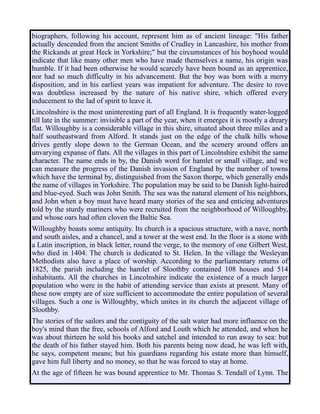 biographers, following his account, represent him as of ancient lineage: "His father
actually descended from the ancient Smiths of Crudley in Lancashire, his mother from
the Rickands at great Heck in Yorkshire;" but the circumstances of his boyhood would
indicate that like many other men who have made themselves a name, his origin was
humble. If it had been otherwise he would scarcely have been bound as an apprentice,
nor had so much difficulty in his advancement. But the boy was born with a merry
disposition, and in his earliest years was impatient for adventure. The desire to rove
was doubtless increased by the nature of his native shire, which offered every
inducement to the lad of spirit to leave it.
Lincolnshire is the most uninteresting part of all England. It is frequently water-logged
till late in the summer: invisible a part of the year, when it emerges it is mostly a dreary
flat. Willoughby is a considerable village in this shire, situated about three miles and a
half southeastward from Alford. It stands just on the edge of the chalk hills whose
drives gently slope down to the German Ocean, and the scenery around offers an
unvarying expanse of flats. All the villages in this part of Lincolnshire exhibit the same
character. The name ends in by, the Danish word for hamlet or small village, and we
can measure the progress of the Danish invasion of England by the number of towns
which have the terminal by, distinguished from the Saxon thorpe, which generally ends
the name of villages in Yorkshire. The population may be said to be Danish light-haired
and blue-eyed. Such was John Smith. The sea was the natural element of his neighbors,
and John when a boy must have heard many stories of the sea and enticing adventures
told by the sturdy mariners who were recruited from the neighborhood of Willoughby,
and whose oars had often cloven the Baltic Sea.
Willoughby boasts some antiquity. Its church is a spacious structure, with a nave, north
and south aisles, and a chancel, and a tower at the west end. In the floor is a stone with
a Latin inscription, in black letter, round the verge, to the memory of one Gilbert West,
who died in 1404. The church is dedicated to St. Helen. In the village the Wesleyan
Methodists also have a place of worship. According to the parliamentary returns of
1825, the parish including the hamlet of Sloothby contained 108 houses and 514
inhabitants. All the churches in Lincolnshire indicate the existence of a much larger
population who were in the habit of attending service than exists at present. Many of
these now empty are of size sufficient to accommodate the entire population of several
villages. Such a one is Willoughby, which unites in its church the adjacent village of
Sloothby.
The stories of the sailors and the contiguity of the salt water had more influence on the
boy's mind than the free, schools of Alford and Louth which he attended, and when he
was about thirteen he sold his books and satchel and intended to run away to sea: but
the death of his father stayed him. Both his parents being now dead, he was left with,
he says, competent means; but his guardians regarding his estate more than himself,
gave him full liberty and no money, so that he was forced to stay at home.
At the age of fifteen he was bound apprentice to Mr. Thomas S. Tendall of Lynn. The
 
