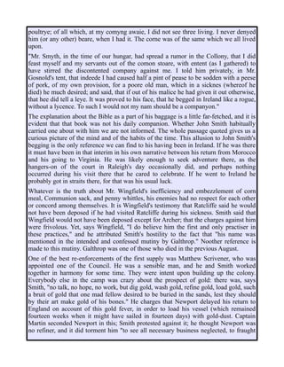 poultrye; of all which, at my comyng awaie, I did not see three living. I never denyed
him (or any other) beare, when I had it. The corne was of the same which we all lived
upon.
"Mr. Smyth, in the time of our hungar, had spread a rumor in the Collony, that I did
feast myself and my servants out of the comon stoare, with entent (as I gathered) to
have stirred the discontented company against me. I told him privately, in Mr.
Gosnold's tent, that indeede I had caused half a pint of pease to be sodden with a peese
of pork, of my own provision, for a poore old man, which in a sicknes (whereof he
died) he much desired; and said, that if out of his malice he had given it out otherwise,
that hee did tell a leye. It was proved to his face, that he begged in Ireland like a rogue,
without a lycence. To such I would not my nam should be a companyon."
The explanation about the Bible as a part of his baggage is a little far-fetched, and it is
evident that that book was not his daily companion. Whether John Smith habitually
carried one about with him we are not informed. The whole passage quoted gives us a
curious picture of the mind and of the habits of the time. This allusion to John Smith's
begging is the only reference we can find to his having been in Ireland. If he was there
it must have been in that interim in his own narrative between his return from Morocco
and his going to Virginia. He was likely enough to seek adventure there, as the
hangers-on of the court in Raleigh's day occasionally did, and perhaps nothing
occurred during his visit there that he cared to celebrate. If he went to Ireland he
probably got in straits there, for that was his usual luck.
Whatever is the truth about Mr. Wingfield's inefficiency and embezzlement of corn
meal, Communion sack, and penny whittles, his enemies had no respect for each other
or concord among themselves. It is Wingfield's testimony that Ratcliffe said he would
not have been deposed if he had visited Ratcliffe during his sickness. Smith said that
Wingfield would not have been deposed except for Archer; that the charges against him
were frivolous. Yet, says Wingfield, "I do believe him the first and only practiser in
these practices," and he attributed Smith's hostility to the fact that "his name was
mentioned in the intended and confessed mutiny by Galthrop." Noother reference is
made to this mutiny. Galthrop was one of those who died in the previous August.
One of the best re-enforcements of the first supply was Matthew Scrivener, who was
appointed one of the Council. He was a sensible man, and he and Smith worked
together in harmony for some time. They were intent upon building up the colony.
Everybody else in the camp was crazy about the prospect of gold: there was, says
Smith, "no talk, no hope, no work, but dig gold, wash gold, refine gold, load gold, such
a bruit of gold that one mad fellow desired to be buried in the sands, lest they should
by their art make gold of his bones." He charges that Newport delayed his return to
England on account of this gold fever, in order to load his vessel (which remained
fourteen weeks when it might have sailed in fourteen days) with gold-dust. Captain
Martin seconded Newport in this; Smith protested against it; he thought Newport was
no refiner, and it did torment him "to see all necessary business neglected, to fraught
 