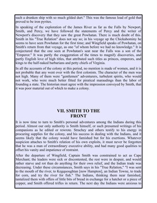 such a drunken ship with so much gilded durt." This was the famous load of gold that
proved to be iron pyrites.
In speaking of the exploration of the James River as far as the Falls by Newport,
Smith, and Percy, we have followed the statements of Percy and the writer of
Newport's discovery that they saw the great Powhatan. There is much doubt of this.
Smith in his "True Relation" does not say so; in his voyage up the Chickahominy he
seems to have seen Powhatan for the first time; and Wingfield speaks of Powhatan, on
Smith's return from that voyage, as one "of whom before we had no knowledge." It is
conjectured that the one seen at Powhatan's seat near the Falls was a son of the
"Emperor." It was partly the exaggeration of the times to magnify discoveries, and
partly English love of high titles, that attributed such titles as princes, emperors, and
kings to the half-naked barbarians and petty chiefs of Virginia.
In all the accounts of the colony at this period, no mention is made of women, and it is
not probable that any went over with the first colonists. The character of the men was
not high. Many of them were "gentlemen" adventurers, turbulent spirits, who would
not work, who were much better fitted for piratical maraudings than the labor of
founding a state. The historian must agree with the impression conveyed by Smith, that
it was poor material out of which to make a colony.
VII. SMITH TO THE
FRONT
It is now time to turn to Smith's personal adventures among the Indians during this
period. Almost our only authority is Smith himself, or such presumed writings of his
companions as he edited or rewrote. Strachey and others testify to his energy in
procuring supplies for the colony, and his success in dealing with the Indians, and it
seems likely that the colony would have famished but for his exertions. Whatever
suspicion attaches to Smith's relation of his own exploits, it must never be forgotten
that he was a man of extraordinary executive ability, and had many good qualities to
offset his vanity and impatience of restraint.
After the departure of Wingfield, Captain Smith was constrained to act as Cape
Merchant; the leaders were sick or discontented, the rest were in despair, and would
rather starve and rot than do anything for their own relief, and the Indian trade was
decreasing. Under these circumstances, Smith says in his "True Relation," "I was sent
to the mouth of the river, to Kegquoughtan [now Hampton], an Indian Towne, to trade
for corn, and try the river for fish." The Indians, thinking them near famished,
tantalized them with offers of little bits of bread in exchange for a hatchet or a piece of
copper, and Smith offered trifles in return. The next day the Indians were anxious to
 