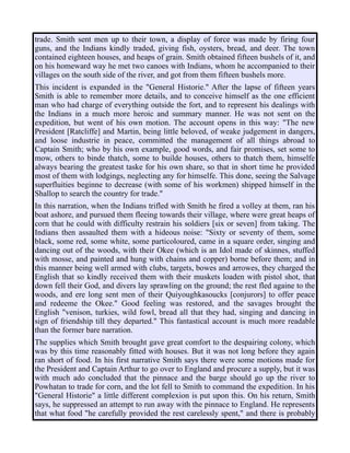 trade. Smith sent men up to their town, a display of force was made by firing four
guns, and the Indians kindly traded, giving fish, oysters, bread, and deer. The town
contained eighteen houses, and heaps of grain. Smith obtained fifteen bushels of it, and
on his homeward way he met two canoes with Indians, whom he accompanied to their
villages on the south side of the river, and got from them fifteen bushels more.
This incident is expanded in the "General Historie." After the lapse of fifteen years
Smith is able to remember more details, and to conceive himself as the one efficient
man who had charge of everything outside the fort, and to represent his dealings with
the Indians in a much more heroic and summary manner. He was not sent on the
expedition, but went of his own motion. The account opens in this way: "The new
President [Ratcliffe] and Martin, being little beloved, of weake judgement in dangers,
and loose industrie in peace, committed the management of all things abroad to
Captain Smith; who by his own example, good words, and fair promises, set some to
mow, others to binde thatch, some to builde houses, others to thatch them, himselfe
always bearing the greatest taske for his own share, so that in short time he provided
most of them with lodgings, neglecting any for himselfe. This done, seeing the Salvage
superfluities beginne to decrease (with some of his workmen) shipped himself in the
Shallop to search the country for trade."
In this narration, when the Indians trifled with Smith he fired a volley at them, ran his
boat ashore, and pursued them fleeing towards their village, where were great heaps of
corn that he could with difficulty restrain his soldiers [six or seven] from taking. The
Indians then assaulted them with a hideous noise: "Sixty or seventy of them, some
black, some red, some white, some particoloured, came in a square order, singing and
dancing out of the woods, with their Okee (which is an Idol made of skinnes, stuffed
with mosse, and painted and hung with chains and copper) borne before them; and in
this manner being well armed with clubs, targets, bowes and arrowes, they charged the
English that so kindly received them with their muskets loaden with pistol shot, that
down fell their God, and divers lay sprawling on the ground; the rest fled againe to the
woods, and ere long sent men of their Quiyoughkasoucks [conjurors] to offer peace
and redeeme the Okee." Good feeling was restored, and the savages brought the
English "venison, turkies, wild fowl, bread all that they had, singing and dancing in
sign of friendship till they departed." This fantastical account is much more readable
than the former bare narration.
The supplies which Smith brought gave great comfort to the despairing colony, which
was by this time reasonably fitted with houses. But it was not long before they again
ran short of food. In his first narrative Smith says there were some motions made for
the President and Captain Arthur to go over to England and procure a supply, but it was
with much ado concluded that the pinnace and the barge should go up the river to
Powhatan to trade for corn, and the lot fell to Smith to command the expedition. In his
"General Historie" a little different complexion is put upon this. On his return, Smith
says, he suppressed an attempt to run away with the pinnace to England. He represents
that what food "he carefully provided the rest carelessly spent," and there is probably
 