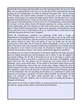 much truth in his charges that the settlers were idle and improvident. He says also that
they were in continual broils at this time. It is in the fall of 1607, just before his famous
voyage up the Chickahominy, on which he departed December 10th—that he writes:
"The President and Captain Arthur intended not long after to have abandoned the
country, which project was curbed and suppressed by Smith. The Spaniard never more
greedily desired gold than he victual, nor his soldiers more to abandon the country than
he to keep it. But finding plenty of corn in the river of Chickahomania, where hundreds
of salvages in divers places stood with baskets expecting his coming, and now the
winter approaching, the rivers became covered with swans, geese, ducks, and cranes,
that we daily feasted with good bread, Virginia peas, pumpions, and putchamins, fish,
fowls, and divers sorts of wild beasts as fat as we could eat them, so that none of our
Tuftaffaty humorists desired to go to England."
While the Chickahominy expedition was preparing, Smith made a voyage to
Popohanock or Quiyoughcohanock, as it is called on his map, a town on the south side
of the river, above Jamestown. Here the women and children fled from their homes and
the natives refused to trade. They had plenty of corn, but Smith says he had no
commission to spoil them. On his return he called at Paspahegh, a town on the north
side of the James, and on the map placed higher than Popohanock, but evidently nearer
to Jamestown, as he visited it on his return. He obtained ten bushels of corn of the
churlish and treacherous natives, who closely watched and dogged the expedition.
Everything was now ready for the journey to Powhatan. Smith had the barge and eight
men for trading and discovery, and the pinnace was to follow to take the supplies at
convenient landings. On the 9th of November he set out in the barge to explore the
Chickahominy, which is described as emptying into the James at Paspahegh, eight
miles above the fort. The pinnace was to ascend the river twenty miles to Point
Weanock, and to await Smith there. All the month of November Smith toiled up and
down the Chickahominy, discovering and visiting many villages, finding the natives
kindly disposed and eager to trade, and possessing abundance of corn. Notwithstanding
this abundance, many were still mutinous. At this time occurred the President's quarrel
with the blacksmith, who, for assaulting the President, was condemned to death, and
released on disclosing a conspiracy of which Captain Kendall was principal; and the
latter was executed in his place. Smith returned from a third voyage to the
Chickahominy with more supplies, only to find the matter of sending the pinnace to
England still debated.
This project, by the help of Captain Martin, he again quieted and at last set forward on
his famous voyage into the country of Powhatan and Pocahontas.
 