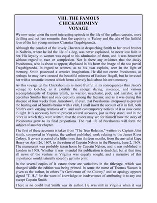 VIII. THE FAMOUS
CHICKAHOMINY
VOYAGE
We now enter upon the most interesting episode in the life of the gallant captain, more
thrilling and not less romantic than the captivity in Turkey and the tale of the faithful
love of the fair young mistress Charatza Tragabigzanda.
Although the conduct of the lovely Charatza in despatching Smith to her cruel brother
in Nalbrits, where he led the life of a dog, was never explained, he never lost faith in
her. His loyalty to women was equal to his admiration of them, and it was bestowed
without regard to race or complexion. Nor is there any evidence that the dusky
Pocahontas, who is about to appear, displaced in his heart the image of the too partial
Tragabigzanda. In regard to women, as to his own exploits, seen in the light of
memory, Smith possessed a creative imagination. He did not create Pocahontas, as
perhaps he may have created the beautiful mistress of Bashaw Bogall, but he invested
her with a romantic interest which forms a lovely halo about his own memory.
As this voyage up the Chickahominy is more fruitful in its consequences than Jason's
voyage to Colchis; as it exhibits the energy, daring, invention, and various
accomplishments of Captain Smith, as warrior, negotiator, poet, and narrator; as it
describes Smith's first and only captivity among the Indians; and as it was during this
absence of four weeks from Jamestown, if ever, that Pocahontas interposed to prevent
the beating out of Smith's brains with a club, I shall insert the account of it in full, both
Smith's own varying relations of it, and such contemporary notices of it as now come
to light. It is necessary here to present several accounts, just as they stand, and in the
order in which they were written, that the reader may see for himself how the story of
Pocahontas grew to its final proportions. The real life of Pocahontas will form the
subject of another chapter.
The first of these accounts is taken from "The True Relation," written by Captain John
Smith, composed in Virginia, the earliest published work relating to the James River
Colony. It covers a period of a little more than thirteen months, from the arrival at Cape
Henry on April 26, 1607, to the return of Captain Nelson in the Phoenix, June 2, 1608.
The manuscript was probably taken home by Captain Nelson, and it was published in
London in 1608. Whether it was intended for publication is doubtful; but at that time
all news of the venture in Virginia was eagerly sought, and a narrative of this
importance would naturally speedily get into print.
In the several copies of it extant there are variations in the titlepage, which was
changed while the edition was being printed. In some the name of Thomas Watson is
given as the author, in others "A Gentleman of the Colony," and an apology appears
signed "T. H.," for the want of knowledge or inadvertence of attributing it to any one
except Captain Smith.
There is no doubt that Smith was its author. He was still in Virginia when it was
 