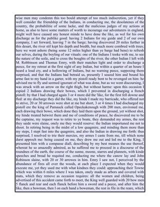 wise men may condemn this too bould attempt of too much indiscretion, yet if they
well consider the friendship of the Indians, in conducting me, the desolatenes of the
country, the probabilitie of some lacke, and the malicious judges of my actions at
home, as also to have some matters of worth to incourage our adventurers in england,
might well have caused any honest minde to have done the like, as wel for his own
discharge as for the publike good: having 2 Indians for my guide and 2 of our own
company, I set forward, leaving 7 in the barge; having discovered 20 miles further in
this desart, the river stil kept his depth and bredth, but much more combred with trees;
here we went ashore (being some 12 miles higher than ye barge had bene) to refresh
our selves, during the boyling of our vituals: one of the Indians I tooke with me, to see
the nature of the soile, and to cross the boughts of the river, the other Indian I left with
M. Robbinson and Thomas Emry, with their matches light and order to discharge a
peece, for my retreat at the first sight of any Indian, but within a quarter of an houre I
heard a loud cry, and a hollowing of Indians, but no warning peece, supposing them
surprised, and that the Indians had betraid us, presently I seazed him and bound his
arme fast to my hand in a garter, with my pistoll ready bent to be revenged on him: he
advised me to fly and seemed ignorant of what was done, but as we went discoursing, I
was struck with an arrow on the right thigh, but without harme: upon this occasion I
espied 2 Indians drawing their bowes, which I prevented in discharging a french
pistoll: by that I had charged again 3 or 4 more did the 'like, for the first fell downe and
fled: at my discharge they did the like, my hinde I made my barricade, who offered not
to strive, 20 or 30 arrowes were shot at me but short, 3 or 4 times I had discharged my
pistoll ere the king of Pamauck called Opeckakenough with 200 men, environed me,
each drawing their bowe, which done they laid them upon the ground, yet without shot,
my hinde treated betwixt them and me of conditions of peace, he discovered me to be
the captaine, my request was to retire to ye boate, they demanded my armes, the rest
they saide were slaine, onely me they would reserve: the Indian importuned me not to
shoot. In retiring being in the midst of a low quagmire, and minding them more than
my steps, I stept fast into the quagmire, and also the Indian in drawing me forth: thus
surprised, I resolved to trie their mercies, my armes I caste from me, till which none
durst approch me: being ceazed on me, they drew me out and led me to the King, I
presented him with a compasse diall, describing by my best meanes the use thereof,
whereat he so amazedly admired, as he suffered me to proceed in a discourse of the
roundnes of the earth, the course of the sunne, moone, starres and plannets, with kinde
speeches and bread he requited me, conducting me where the canow lay and John
Robinson slaine, with 20 or 30 arrowes in him. Emry I saw not, I perceived by the
abundance of fires all over the woods, at each place I expected when they would
execute me, yet they used me with what kindnes they could: approaching their Towne
which was within 6 miles where I was taken, onely made as arbors and covered with
mats, which they remove as occasion requires: all the women and children, being
advertised of this accident came forth to meet, the King well guarded with 20 bow men
5 flanck and rear and each flanck before him a sword and a peece, and after him the
like, then a bowman, then I on each hand a boweman, the rest in file in the reare, which
 