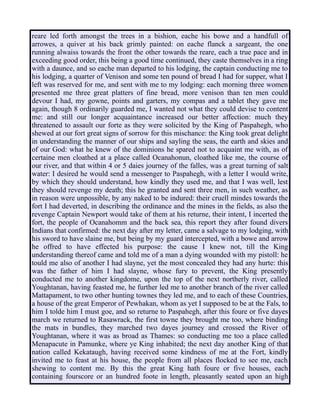 reare led forth amongst the trees in a bishion, eache his bowe and a handfull of
arrowes, a quiver at his back grimly painted: on eache flanck a sargeant, the one
running alwaiss towards the front the other towards the reare, each a true pace and in
exceeding good order, this being a good time continued, they caste themselves in a ring
with a daunce, and so eache man departed to his lodging, the captain conducting me to
his lodging, a quarter of Venison and some ten pound of bread I had for supper, what I
left was reserved for me, and sent with me to my lodging: each morning three women
presented me three great platters of fine bread, more venison than ten men could
devour I had, my gowne, points and garters, my compas and a tablet they gave me
again, though 8 ordinarily guarded me, I wanted not what they could devise to content
me: and still our longer acquaintance increased our better affection: much they
threatened to assault our forte as they were solicited by the King of Paspahegh, who
shewed at our fort great signs of sorrow for this mischance: the King took great delight
in understanding the manner of our ships and sayling the seas, the earth and skies and
of our God: what he knew of the dominions he spared not to acquaint me with, as of
certaine men cloathed at a place called Ocanahonun, cloathed like me, the course of
our river, and that within 4 or 5 daies journey of the falles, was a great turning of salt
water: I desired he would send a messenger to Paspahegh, with a letter I would write,
by which they should understand, how kindly they used me, and that I was well, lest
they should revenge my death; this he granted and sent three men, in such weather, as
in reason were unpossible, by any naked to be indured: their cruell mindes towards the
fort I had deverted, in describing the ordinance and the mines in the fields, as also the
revenge Captain Newport would take of them at his returne, their intent, I incerted the
fort, the people of Ocanahomm and the back sea, this report they after found divers
Indians that confirmed: the next day after my letter, came a salvage to my lodging, with
his sword to have slaine me, but being by my guard intercepted, with a bowe and arrow
he offred to have effected his purpose: the cause I knew not, till the King
understanding thereof came and told me of a man a dying wounded with my pistoll: he
tould me also of another I had slayne, yet the most concealed they had any hurte: this
was the father of him I had slayne, whose fury to prevent, the King presently
conducted me to another kingdome, upon the top of the next northerly river, called
Youghtanan, having feasted me, he further led me to another branch of the river called
Mattapament, to two other hunting townes they led me, and to each of these Countries,
a house of the great Emperor of Pewhakan, whom as yet I supposed to be at the Fals, to
him I tolde him I must goe, and so returne to Paspahegh, after this foure or five dayes
march we returned to Rasawrack, the first towne they brought me too, where binding
the mats in bundles, they marched two dayes journey and crossed the River of
Youghtanan, where it was as broad as Thames: so conducting me too a place called
Menapacute in Pamunke, where ye King inhabited; the next day another King of that
nation called Kekataugh, having received some kindness of me at the Fort, kindly
invited me to feast at his house, the people from all places flocked to see me, each
shewing to content me. By this the great King hath foure or five houses, each
containing fourscore or an hundred foote in length, pleasantly seated upon an high
 
