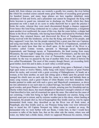 sandy hill, from whence you may see westerly a goodly low country, the river before
the which his crooked course causeth many great Marshes of exceeding good ground.
An hundred houses, and many large plaines are here together inhabited, more
abundance of fish and fowle, and a pleasanter seat cannot be imagined: the King with
fortie bowmen to guard me, intreated me to discharge my Pistoll, which they there
presented me with a mark at six score to strike therewith but to spoil the practice I
broke the cocke, whereat they were much discontented though a chaunce supposed.
From hence this kind King conducted me to a place called Topahanocke, a kingdome
upon another river northward; the cause of this was, that the yeare before, a shippe had
beene in the River of Pamunke, who having been kindly entertained by Powhatan their
Emperour, they returned thence, and discovered the River of Topahanocke, where
being received with like kindnesse, yet he slue the King, and tooke of his people, and
they supposed I were bee, but the people reported him a great man that was Captaine,
and using mee kindly, the next day we departed. This River of Topahanock, seemeth in
breadth not much lesse than that we dwell upon. At the mouth of the River is a
Countrey called Cuttata women, upwards is Marraugh tacum Tapohanock,
Apparnatuck, and Nantaugs tacum, at Topmanahocks, the head issuing from many
Mountains, the next night I lodged at a hunting town of Powhatam's, and the next day
arrived at Waranacomoco upon the river of Parnauncke, where the great king is
resident: by the way we passed by the top of another little river, which is betwixt the
two called Payankatank. The most of this country though Desert, yet exceeding fertil,
good timber, most hils and in dales, in each valley a cristall spring.
"Arriving at Weramacomoco, their Emperour, proudly lying upon a Bedstead a foote
high upon tenne or twelve Mattes, richly hung with manie Chaynes of great Pearles
about his necke, and covered with a great covering of Rahaughcums: At heade sat a
woman, at his feete another, on each side sitting upon a Matte upon the ground were
raunged his chiefe men on each side the fire, tenne in a ranke and behinde them as
many yong women, each a great Chaine of white Beades over their shoulders: their
heades painted in redde and with such a grave and Majeslicall countenance, as drove
me into admiration to see such state in a naked Salvage, bee kindlv welcomed me with
good wordes, and great Platters of sundrie victuals, asiuring mee his friendship and my
libertie within foure dayes, bee much delighted in Opechan Conough's relation of what
I had described to him, and oft examined me upon the same. Hee asked me the cause of
our comming, I tolde him being in fight with the Spaniards our enemie, being over
powred, neare put to retreat, and by extreme weather put to this shore, where landing at
Chesipiack, the people shot us, but at Kequoughtan they kindly used us, wee by signes
demaunded fresh water, they described us up the River was all fresh water, at
Paspahegh, also they kindly used us, our Pinnasse being leake wee were inforced to
stay to mend her, till Captain Newport my father came to conduct us away. He
demaunded why we went further with our Boate, I tolde him, in that I would have
occasion to talke of the backe Sea, that on the other side the maine, where was salt
water, my father had a childe slaine, which we supposed Monocan his enemie, whose
 