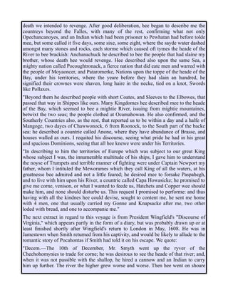 death we intended to revenge. After good deliberation, hee began to describe me the
countreys beyond the Falles, with many of the rest, confirming what not only
Opechancanoyes, and an Indian which had been prisoner to Pewhatan had before tolde
mee, but some called it five days, some sixe, some eight, where the sayde water dashed
amongst many stones and rocks, each storme which caused oft tymes the heade of the
River to bee brackish: Anchanachuck he described to bee the people that had slaine my
brother, whose death hee would revenge. Hee described also upon the same Sea, a
mighty nation called Pocoughtronack, a fierce nation that did eate men and warred with
the people of Moyaoncer, and Pataromerke, Nations upon the toppe of the heade of the
Bay, under his territories, where the yeare before they had slain an hundred, he
signified their crownes were shaven, long haire in the necke, tied on a knot, Swords
like Pollaxes.
"Beyond them he described people with short Coates, and Sleeves to the Elbowes, that
passed that way in Shippes like ours. Many Kingdomes hee described mee to the heade
of the Bay, which seemed to bee a mightie River, issuing from mightie mountaines,
betwixt the two seas; the people clothed at Ocamahowan. He also confirmed, and the
Southerly Countries also, as the rest, that reported us to be within a day and a halfe of
Mangoge, two dayes of Chawwonock, 6 from Roonock, to the South part of the backe
sea: he described a countrie called Anone, where they have abundance of Brasse, and
houses walled as ours. I requited his discourse, seeing what pride he had in his great
and spacious Dominions, seeing that all hee knewe were under his Territories.
"In describing to him the territories of Europe which was subject to our great King
whose subject I was, the innumerable multitude of his ships, I gave him to understand
the noyse of Trumpets and terrible manner of fighting were under Captain Newport my
father, whom I intituled the Meworames which they call King of all the waters, at his
greatnesse bee admired and not a little feared; he desired mee to forsake Paspahegh,
and to live with him upon his River, a countrie called Capa Howasicke; he promised to
give me corne, venison, or what I wanted to feede us, Hatchets and Copper wee should
make him, and none should disturbe us. This request I promised to performe: and thus
having with all the kindnes hee could devise, sought to content me, he sent me home
with 4 men, one that usually carried my Gonne and Knapsacke after me, two other
loded with bread, and one to accompanie me."
The next extract in regard to this voyage is from President Wingfield's "Discourse of
Virginia," which appears partly in the form of a diary, but was probably drawn up or at
least finished shortly after Wingfield's return to London in May, 1608. He was in
Jamestown when Smith returned from his captivity, and would be likely to allude to the
romantic story of Pocahontas if Smith had told it on his escape. We quote:
"Decem.—The 10th of December, Mr. Smyth went up the ryver of the
Chechohomynies to trade for corne; he was desirous to see the heade of that river; and,
when it was not passible with the shallop, he hired a cannow and an Indian to carry
him up further. The river the higher grew worse and worse. Then hee went on shoare
 