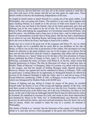 articles, however, did not bind him very fast, for as his master refused to send him to
sea, John took leave of his master and did not see him again for eight years. These
details exhibit in the boy the headstrong independence of the man.
At length he found means to attach himself to a young son of the great soldier, Lord
Willoughby, who was going into France. The narrative is not clear, but it appears that
upon reaching Orleans, in a month or so the services of John were found to be of no
value, and he was sent back to his friends, who on his return generously gave him ten
shillings (out of his own estate) to be rid of him. He is next heard of enjoying his
liberty at Paris and making the acquaintance of a Scotchman named David Hume, who
used his purse—ten shillings went a long ways in those days—and in return gave him
letters of commendation to prefer him to King James. But the boy had a disinclination
to go where he was sent. Reaching Rouen, and being nearly out of money, he dropped
down the river to Havre de Grace, and began to learn to be a soldier.
Smith says not a word of the great war of the Leaguers and Henry IV., nor on which
side he fought, nor is it probable that he cared. But he was doubtless on the side of
Henry, as Havre was at this time in possession of that soldier. Our adventurer not only
makes no reference to the great religious war, nor to the League, nor to Henry, but he
does not tell who held Paris when he visited it. Apparently state affairs did not interest
him. His reference to a "peace" helps us to fix the date of his first adventure in France.
Henry published the Edict of Nantes at Paris, April 13, 1598, and on the 2d of May
following, concluded the treaty of France with Philip II. at Vervins, which closed the
Spanish pretensions in France. The Duc de Mercoeur (of whom we shall hear later as
Smith's "Duke of Mercury" in Hungary), Duke of Lorraine, was allied with the Guises
in the League, and had the design of holding Bretagne under Spanish protection.
However, fortune was against him and he submitted to Henry in February, 1598, with
no good grace. Looking about for an opportunity to distinguish himself, he offered his
services to the Emperor Rudolph to fight the Turks, and it is said led an army of his
French followers, numbering 15,000, in 1601, to Hungary, to raise the siege of Coniza,
which was beleaguered by Ibrahim Pasha with 60,000 men.
Chance of fighting and pay failing in France by reason of the peace, he enrolled
himself under the banner of one of the roving and fighting captains of the time, who
sold their swords in the best market, and went over into the Low Countries, where he
hacked and hewed away at his fellow-men, all in the way of business, for three or four
years. At the end of that time he bethought himself that he had not delivered his letters
to Scotland. He embarked at Aucusan for Leith, and seems to have been shipwrecked,
and detained by illness in the "holy isle" in Northumberland, near Barwick. On his
recovery he delivered his letters, and received kind treatment from the Scots; but as he
had no money, which was needed to make his way as a courtier, he returned to
Willoughby.
The family of Smith is so "ancient" that the historians of the county of Lincoln do not
allude to it, and only devote a brief paragraph to the great John himself. Willoughby
 
