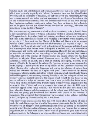 with his guide, and left Robinson and Emmery, and twoe of our Men, in the cannow;
which were presently slayne by the Indians, Pamaonke's men, and hee himself taken
prysoner, and, by the means of his guide, his lief was saved; and Pamaonche, haveing
him prisoner, carryed him to his neybors wyroances, to see if any of them knew him
for one of those which had bene, some two or three eeres before us, in a river amongst
them Northward, and taken awaie some Indians from them by force. At last he brought
him to the great Powaton (of whome before wee had no knowledg), who sent him
home to our towne the 8th of January."
The next contemporary document to which we have occasion to refer is Smith's Letter
to the Treasurer and Council of Virginia in England, written in Virginia after the arrival
of Newport there in September, 1608, and probably sent home by him near the close of
that year. In this there is no occasion for a reference to Powhatan or his daughter, but
he says in it: "I have sent you this Mappe of the Bay and Rivers, with an annexed
Relation of the Countryes and Nations that inhabit them as you may see at large." This
is doubtless the "Map of Virginia," with a description of the country, published some
two or three years after Smith's return to England, at Oxford, 1612. It is a description
of the country and people, and contains little narrative. But with this was published, as
an appendix, an account of the proceedings of the Virginia colonists from 1606 to
1612, taken out of the writings of Thomas Studley and several others who had been
residents in Virginia. These several discourses were carefully edited by William
Symonds, a doctor of divinity and a man of learning and repute, evidently at the
request of Smith. To the end of the volume Dr. Symonds appends a note addressed to
Smith, saying: "I return you the fruit of my labors, as Mr. Cranshaw requested me,
which I bestowed in reading the discourses and hearing the relations of such as have
walked and observed the land of Virginia with you." These narratives by Smith's
companions, which he made a part of his Oxford book, and which passed under his eye
and had his approval, are uniformly not only friendly to him, but eulogistic of him, and
probably omit no incident known to the writers which would do him honor or add
interest to him as a knight of romance. Nor does it seem probable that Smith himself
would have omitted to mention the dramatic scene of the prevented execution if it had
occurred to him. If there had been a reason in the minds of others in 1608 why it
should not appear in the "True Relation," that reason did not exist for Smith at this
time, when the discords and discouragements of the colony were fully known. And by
this time the young girl Pocahontas had become well known to the colonists at
Jamestown. The account of this Chickahominy voyage given in this volume, published
in 1612, is signed by Thomas Studley, and is as follows:
"The next voyage he proceeded so farre that with much labour by cutting of trees in
sunder he made his passage, but when his Barge could passe no farther, he left her in a
broad bay out of danger of shot, commanding none should go ashore till his returne;
himselfe with 2 English and two Salvages went up higher in a Canowe, but he was not
long absent, but his men went ashore, whose want of government gave both occasion
and opportunity to the Salvages to surprise one George Casson, and much failed not to
 