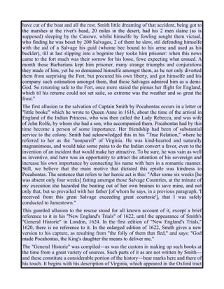 have cut of the boat and all the rest. Smith little dreaming of that accident, being got to
the marshes at the river's head, 20 miles in the desert, had his 2 men slaine (as is
supposed) sleeping by the Canowe, whilst himselfe by fowling sought them victual,
who finding he was beset by 200 Salvages, 2 of them he slew, stil defending himselfe
with the aid of a Salvage his guid (whome bee bound to his arme and used as his
buckler), till at last slipping into a bogmire they tooke him prisoner: when this news
came to the fort much was their sorrow for his losse, fewe expecting what ensued. A
month those Barbarians kept him prisoner, many strange triumphs and conjurations
they made of him, yet he so demeaned himselfe amongst them, as he not only diverted
them from surprising the Fort, but procured his own liberty, and got himselfe and his
company such estimation amongst them, that those Salvages admired him as a demi-
God. So returning safe to the Fort, once more staied the pinnas her flight for England,
which til his returne could not set saile, so extreme was the weather and so great the
frost."
The first allusion to the salvation of Captain Smith by Pocahontas occurs in a letter or
"little booke" which he wrote to Queen Anne in 1616, about the time of the arrival in
England of the Indian Princess, who was then called the Lady Rebecca, and was wife
of John Rolfe, by whom she had a son, who accompanied them. Pocahontas had by this
time become a person of some importance. Her friendship had been of substantial
service to the colony. Smith had acknowledged this in his "True Relation," where he
referred to her as the "nonpareil" of Virginia. He was kind-hearted and naturally
magnanimous, and would take some pains to do the Indian convert a favor, even to the
invention of an incident that would make her attractive. To be sure, he was vain as well
as inventive, and here was an opportunity to attract the attention of his sovereign and
increase his own importance by connecting his name with hers in a romantic manner.
Still, we believe that the main motive that dictated this epistle was kindness to
Pocahontas. The sentence that refers to her heroic act is this: "After some six weeks [he
was absent only four weeks] fatting amongst those Salvage Countries, at the minute of
my execution she hazarded the beating out of her own braines to save mine, and not
only that, but so prevailed with her father [of whom he says, in a previous paragraph, 'I
received from this great Salvage exceeding great courtesie'], that I was safely
conducted to Jamestown."
This guarded allusion to the rescue stood for all known account of it, except a brief
reference to it in his "New England's Trials" of 1622, until the appearance of Smith's
"General Historie" in London, 1624. In the first edition of "New England's Trials,"
1620, there is no reference to it. In the enlarged edition of 1622, Smith gives a new
version to his capture, as resulting from "the folly of them that fled," and says: "God
made Pocahontas, the King's daughter the means to deliver me."
The "General Historie" was compiled—as was the custom in making up such books at
the time from a great variety of sources. Such parts of it as are not written by Smith—
and these constitute a considerable portion of the history—bear marks here and there of
his touch. It begins with his description of Virginia, which appeared in the Oxford tract
 