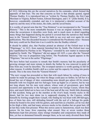 of 1612; following this are the several narratives by his comrades, which formed the
appendix of that tract. The one that concerns us here is that already quoted, signed
Thomas Studley. It is reproduced here as "written by Thomas Studley, the first Cape
Merchant in Virginia, Robert Fenton, Edward Harrington, and I. S." [John Smith]. It is,
however, considerably extended, and into it is interjected a detailed account of the
captivity and the story of the stones, the clubs, and the saved brains.
It is worthy of special note that the "True Relation" is not incorporated in the "General
Historie." This is the more remarkable because it was an original statement, written
when the occurrences it describes were fresh, and is much more in detail regarding
many things that happened during the period it covered than the narratives that Smith
uses in the "General Historie." It was his habit to use over and over again his own
publications. Was this discarded because it contradicted the Pocahontas story—because
that story could not be fitted into it as it could be into the Studley relation?
It should be added, also, that Purchas printed an abstract of the Oxford tract in his
"Pilgrimage," in 1613, from material furnished him by Smith. The Oxford tract was
also republished by Purchas in his "Pilgrimes," extended by new matter in manuscript
supplied by Smith. The "Pilgrimes" did not appear till 1625, a year after the "General
Historie," but was in preparation long before. The Pocahontas legend appears in the
"Pilgrimes," but not in the earlier "Pilgrimage."
We have before had occasion to remark that Smith's memory had the peculiarity of
growing stronger and more minute in details the further he was removed in point of
time from any event he describes. The revamped narrative is worth quoting in full for
other reasons. It exhibits Smith's skill as a writer and his capacity for rising into poetic
moods. This is the story from the "General Historie":
"The next voyage hee proceeded so farre that with much labour by cutting of trees in
sunder he made his passage, but when his Barge could pass no farther, he left her in a
broad bay out of danger of shot, commanding none should goe ashore till his return:
himselfe with two English and two Salvages went up higher in a Canowe, but he was
not long absent, but his men went ashore, whose want of government, gave both
occasion and opportunity to the Salvages to surprise one George Cassen, whom they
slew, and much failed not to have cut of the boat and all the rest. Smith little dreaming
of that accident, being got to the marshes at the river's head, twentie myles in the
desert, had his two men slaine (as is supposed) sleeping by the Canowe, whilst
himselfe by fowling sought them victuall, who finding he was beset with 200 Salvages,
two of them hee slew, still defending himself with the ayd of a Salvage his guide,
whom he bound to his arme with his garters, and used him as a buckler, yet he was shot
in his thigh a little, and had many arrowes stucke in his cloathes but no great hurt, till
at last they tooke him prisoner. When this newes came to Jamestowne, much was their
sorrow for his losse, fewe expecting what ensued. Sixe or seven weekes those
Barbarians kept him prisoner, many strange triumphes and conjurations they made of
him, yet hee so demeaned himselfe amongst them, as he not onely diverted them from
 