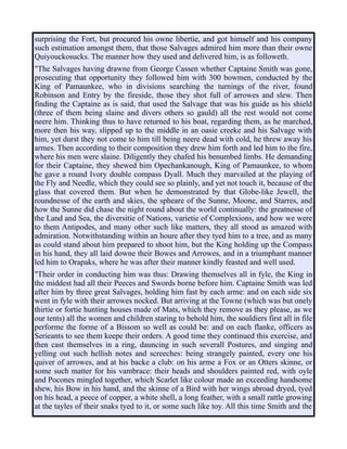 surprising the Fort, but procured his owne libertie, and got himself and his company
such estimation amongst them, that those Salvages admired him more than their owne
Quiyouckosucks. The manner how they used and delivered him, is as followeth.
"The Salvages having drawne from George Cassen whether Captaine Smith was gone,
prosecuting that opportunity they followed him with 300 bowmen, conducted by the
King of Pamaunkee, who in divisions searching the turnings of the river, found
Robinson and Entry by the fireside, those they shot full of arrowes and slew. Then
finding the Captaine as is said, that used the Salvage that was his guide as his shield
(three of them being slaine and divers others so gauld) all the rest would not come
neere him. Thinking thus to have returned to his boat, regarding them, as he marched,
more then his way, slipped up to the middle in an oasie creeke and his Salvage with
him, yet durst they not come to him till being neere dead with cold, he threw away his
armes. Then according to their composition they drew him forth and led him to the fire,
where his men were slaine. Diligently they chafed his benumbed limbs. He demanding
for their Captaine, they shewed him Opechankanough, King of Pamaunkee, to whom
he gave a round Ivory double compass Dyall. Much they marvailed at the playing of
the Fly and Needle, which they could see so plainly, and yet not touch it, because of the
glass that covered them. But when he demonstrated by that Globe-like Jewell, the
roundnesse of the earth and skies, the spheare of the Sunne, Moone, and Starres, and
how the Sunne did chase the night round about the world continually: the greatnesse of
the Land and Sea, the diversitie of Nations, varietie of Complexions, and how we were
to them Antipodes, and many other such like matters, they all stood as amazed with
admiration. Notwithstanding within an houre after they tyed him to a tree, and as many
as could stand about him prepared to shoot him, but the King holding up the Compass
in his hand, they all laid downe their Bowes and Arrowes, and in a triumphant manner
led him to Orapaks, where he was after their manner kindly feasted and well used.
"Their order in conducting him was thus: Drawing themselves all in fyle, the King in
the middest had all their Peeces and Swords borne before him. Captaine Smith was led
after him by three great Salvages, holding him fast by each arme: and on each side six
went in fyle with their arrowes nocked. But arriving at the Towne (which was but onely
thirtie or fortie hunting houses made of Mats, which they remove as they please, as we
our tents) all the women and children staring to behold him, the souldiers first all in file
performe the forme of a Bissom so well as could be: and on each flanke, officers as
Serieants to see them keepe their orders. A good time they continued this exercise, and
then cast themselves in a ring, dauncing in such severall Postures, and singing and
yelling out such hellish notes and screeches: being strangely painted, every one his
quiver of arrowes, and at his backe a club: on his arme a Fox or an Otters skinne, or
some such matter for his vambrace: their heads and shoulders painted red, with oyle
and Pocones mingled together, which Scarlet like colour made an exceeding handsome
shew, his Bow in his hand, and the skinne of a Bird with her wings abroad dryed, tyed
on his head, a peece of copper, a white shell, a long feather, with a small rattle growing
at the tayles of their snaks tyed to it, or some such like toy. All this time Smith and the
 