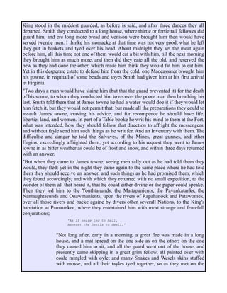 King stood in the middest guarded, as before is said, and after three dances they all
departed. Smith they conducted to a long house, where thirtie or fortie tall fellowes did
guard him, and ere long more bread and venison were brought him then would have
served twentie men. I thinke his stomacke at that time was not very good; what he left
they put in baskets and tyed over his head. About midnight they set the meat again
before him, all this time not one of them would eat a bit with him, till the next morning
they brought him as much more, and then did they eate all the old, and reserved the
new as they had done the other, which made him think they would fat him to eat him.
Yet in this desperate estate to defend him from the cold, one Maocassater brought him
his gowne, in requitall of some beads and toyes Smith had given him at his first arrival
in Firginia.
"Two days a man would have slaine him (but that the guard prevented it) for the death
of his sonne, to whom they conducted him to recover the poore man then breathing his
last. Smith told them that at James towne he had a water would doe it if they would let
him fetch it, but they would not permit that: but made all the preparations they could to
assault James towne, craving his advice, and for recompence he should have life,
libertie, land, and women. In part of a Table booke he writ his mind to them at the Fort,
what was intended, how they should follow that direction to affright the messengers,
and without fayle send him such things as he writ for. And an Inventory with them. The
difficultie and danger he told the Salvaves, of the Mines, great gunnes, and other
Engins, exceedingly affrighted them, yet according to his request they went to James
towne in as bitter weather as could be of frost and snow, and within three days returned
with an answer.
"But when they came to James towne, seeing men sally out as he had told them they
would, they fled: yet in the night they came again to the same place where he had told
them they should receive an answer, and such things as he had promised them, which
they found accordingly, and with which they returned with no small expedition, to the
wonder of them all that heard it, that he could either divine or the paper could speake.
Then they led him to the Youthtanunds, the Mattapanients, the Payankatanks, the
Nantaughtacunds and Onawmanients, upon the rivers of Rapahanock and Patawomek,
over all those rivers and backe againe by divers other severall Nations, to the King's
habitation at Pamaunkee, where they entertained him with most strange and fearefull
conjurations;
'As if neare led to hell,
Amongst the Devils to dwell.'
"Not long after, early in a morning, a great fire was made in a long
house, and a mat spread on the one side as on the other; on the one
they caused him to sit, and all the guard went out of the house, and
presently came skipping in a great grim fellow, all painted over with
coale mingled with oyle; and many Snakes and Wesels skins stuffed
with mosse, and all their tayles tyed together, so as they met on the
 
