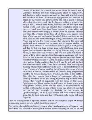 crowne of his head in a tassell; and round about the tassell was a
Coronet of feathers, the skins hanging round about his head, backe,
and shoulders, and in a manner covered his face; with a hellish voyce
and a rattle in his hand. With most strange gestures and passions he
began his invocation, and environed the fire with a circle of meale;
which done three more such like devils came rushing in with the like
antique tricks, painted halfe blacke, halfe red: but all their eyes were
painted white, and some red stroakes like Mutchato's along their
cheekes: round about him those fiends daunced a pretty while, and
then came in three more as ugly as the rest; with red eyes and stroakes
over their blacke faces, at last they all sat downe right against him;
three of them on the one hand of the chiefe Priest, and three on the
other. Then all with their rattles began a song, which ended, the chiefe
Priest layd downe five wheat cornes: then strayning his arms and
hands with such violence that he sweat, and his veynes swelled, he
began a short Oration: at the conclusion they all gave a short groane;
and then layd downe three graines more. After that began their song
againe, and then another Oration, ever laying down so many cornes as
before, til they had twice incirculed the fire; that done they tooke a
bunch of little stickes prepared for that purpose, continuing still their
devotion, and at the end of every song and Oration they layd downe a
sticke betwixt the divisions of Corne. Til night, neither he nor they did
either eate or drinke, and then they feasted merrily, and with the best
provisions they could make. Three dayes they used this Ceremony: the
meaning whereof they told him was to know if he intended them well
or no. The circle of meale signified their Country, the circles of corne
the bounds of the Sea, and the stickes his Country. They imagined the
world to be flat and round, like a trencher, and they in the middest.
After this they brought him a bagge of gunpowder, which they
carefully preserved till the next spring, to plant as they did their corne,
because they would be acquainted with the nature of that seede.
Opitchapam, the King's brother, invited him to his house, where with
many platters of bread, foule, and wild beasts, as did environ him, he
bid him wellcome: but not any of them would eate a bit with him, but
put up all the remainder in Baskets. At his returne to
Opechancanoughs, all the King's women and their children flocked
about him for their parts, as a due by Custome, to be merry with such
fragments.
"But his waking mind in hydeous dreames did oft see wondrous shapes Of bodies
strange, and huge in growth, and of stupendious makes."
"At last they brought him to Meronocomoco, where was Powhatan their Emperor. Here
more than two hundred of those grim Courtiers stood wondering at him, as he had
 