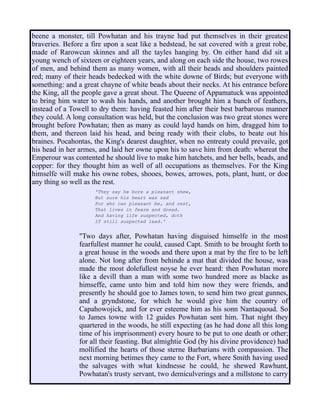 beene a monster, till Powhatan and his trayne had put themselves in their greatest
braveries. Before a fire upon a seat like a bedstead, he sat covered with a great robe,
made of Rarowcun skinnes and all the tayles hanging by. On either hand did sit a
young wench of sixteen or eighteen years, and along on each side the house, two rowes
of men, and behind them as many women, with all their heads and shoulders painted
red; many of their heads bedecked with the white downe of Birds; but everyone with
something: and a great chayne of white beads about their necks. At his entrance before
the King, all the people gave a great shout. The Queene of Appamatuck was appointed
to bring him water to wash his hands, and another brought him a bunch of feathers,
instead of a Towell to dry them: having feasted him after their best barbarous manner
they could. A long consultation was held, but the conclusion was two great stones were
brought before Powhatan; then as many as could layd hands on him, dragged him to
them, and thereon laid his head, and being ready with their clubs, to beate out his
braines. Pocahontas, the King's dearest daughter, when no entreaty could prevaile, got
his head in her armes, and laid her owne upon his to save him from death: whereat the
Emperour was contented he should live to make him hatchets, and her bells, beads, and
copper: for they thought him as well of all occupations as themselves. For the King
himselfe will make his owne robes, shooes, bowes, arrowes, pots, plant, hunt, or doe
any thing so well as the rest.
'They say he bore a pleasant shew,
But sure his heart was sad
For who can pleasant be, and rest,
That lives in feare and dread.
And having life suspected, doth
If still suspected lead.'
"Two days after, Powhatan having disguised himselfe in the most
fearfullest manner he could, caused Capt. Smith to be brought forth to
a great house in the woods and there upon a mat by the fire to be left
alone. Not long after from behinde a mat that divided the house, was
made the most dolefullest noyse he ever heard: then Powhatan more
like a devill than a man with some two hundred more as blacke as
himseffe, came unto him and told him now they were friends, and
presently he should goe to James town, to send him two great gunnes,
and a gryndstone, for which he would give him the country of
Capahowojick, and for ever esteeme him as his sonn Nantaquoud. So
to James towne with 12 guides Powhatan sent him. That night they
quartered in the woods, he still expecting (as he had done all this long
time of his imprisonment) every houre to be put to one death or other;
for all their feasting. But almightie God (by his divine providence) had
mollified the hearts of those sterne Barbarians with compassion. The
next morning betimes they came to the Fort, where Smith having used
the salvages with what kindnesse he could, he shewed Rawhunt,
Powhatan's trusty servant, two demiculverings and a millstone to carry
 