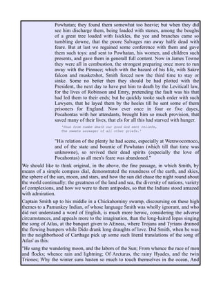 Powhatan; they found them somewhat too heavie; but when they did
see him discharge them, being loaded with stones, among the boughs
of a great tree loaded with Isickles, the yce and branches came so
tumbling downe, that the poore Salvages ran away halfe dead with
feare. But at last we regained some conference with them and gave
them such toys: and sent to Powhatan, his women, and children such
presents, and gave them in generall full content. Now in James Towne
they were all in combustion, the strongest preparing once more to run
away with the Pinnace; which with the hazard of his life, with Sakre
falcon and musketshot, Smith forced now the third time to stay or
sinke. Some no better then they should be had plotted with the
President, the next day to have put him to death by the Leviticall law,
for the lives of Robinson and Emry, pretending the fault was his that
had led them to their ends; but he quickly tooke such order with such
Lawyers, that he layed them by the heeles till he sent some of them
prisoners for England. Now ever once in four or five dayes,
Pocahontas with her attendants, brought him so much provision, that
saved many of their lives, that els for all this had starved with hunger.
'Thus from numbe death our good God sent reliefe,
The sweete asswager of all other griefe.'
"His relation of the plenty he had scene, especially at Werawocomoco,
and of the state and bountie of Powhatan (which till that time was
unknowne), so revived their dead spirits (especially the love of
Pocahontas) as all men's feare was abandoned."
We should like to think original, in the above, the fine passage, in which Smith, by
means of a simple compass dial, demonstrated the roundness of the earth, and skies,
the sphere of the sun, moon, and stars, and how the sun did chase the night round about
the world continually; the greatness of the land and sea, the diversity of nations, variety
of complexions, and how we were to them antipodes, so that the Indians stood amazed
with admiration.
Captain Smith up to his middle in a Chickahominy swamp, discoursing on these high
themes to a Pamunkey Indian, of whose language Smith was wholly ignorant, and who
did not understand a word of English, is much more heroic, considering the adverse
circumstances, and appeals more to the imagination, than the long-haired Iopas singing
the song of Atlas, at the banquet given to AEneas, where Trojans and Tyrians drained
the flowing bumpers while Dido drank long draughts of love. Did Smith, when he was
in the neighborhood of Carthage pick up some such literal translations of the song of
Atlas' as this:
"He sang the wandering moon, and the labors of the Sun; From whence the race of men
and flocks; whence rain and lightning; Of Arcturus, the rainy Hyades, and the twin
Triones; Why the winter suns hasten so much to touch themselves in the ocean, And
 
