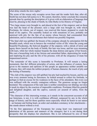 what delay retards the slow nights."
The scene of the rescue only occupies seven lines and the reader feels that, after all,
Smith has not done full justice to it. We cannot, therefore, better conclude this romantic
episode than by quoting the description of it given with an elaboration of language that
must be, pleasing to the shade of Smith, by John Burke in his History of Virginia:
"Two large stones were brought in, and placed at the feet of the emperor; and on them
was laid the head of the prisoner; next a large club was brought in, with which
Powhatan, for whom, out of respect, was reserved this honor, prepared to crush the
head of his captive. The assembly looked on with sensations of awe, probably not
unmixed with pity for the fate of an enemy whose bravery had commanded their
admiration, and in whose misfortunes their hatred was possibly forgotten.
"The fatal club was uplifted: the breasts of the company already by anticipation felt the
dreadful crash, which was to bereave the wretched victim of life: when the young and
beautiful Pocahontas, the beloved daughter of the emperor, with a shriek of terror and
agony threw herself on the body of Smith; Her hair was loose, and her eyes streaming
with tears, while her whole manner bespoke the deep distress and agony of her bosom.
She cast a beseeching look at her furious and astonished father, deprecating his wrath,
and imploring his pity and the life of his prisoner, with all the eloquence of mute but
impassioned sorrow.
"The remainder of this scene is honorable to Powhatan. It will remain a lasting
monument, that tho' different principles of action, and the influence of custom, have
given to the manners and opinions of this people an appearance neither amiable nor
virtuous, they still retain the noblest property of human character, the touch of pity and
the feeling of humanity.
"The club of the emperor was still uplifted; but pity had touched his bosom, and his eye
was every moment losing its fierceness; he looked around to collect his fortitude, or
perhaps to find an excuse for his weakness in the faces of his attendants. But every eye
was suffused with the sweetly contagious softness. The generous savage no longer
hesitated. The compassion of the rude state is neither ostentatious nor dilating: nor does
it insult its object by the exaction of impossible conditions. Powhatan lifted his grateful
and delighted daughter, and the captive, scarcely yet assured of safety, from the
earth...."
"The character of this interesting woman, as it stands in the concurrent accounts of all
our historians, is not, it is with confidence affirmed, surpassed by any in the whole
range of history; and for those qualities more especially which do honor to our nature
—an humane and feeling heart, an ardor and unshaken constancy in her attachments—
she stands almost without a rival.
"At the first appearance of the Europeans her young heart was impressed with
admiration of the persons and manners of the strangers; but it is not during their
prosperity that she displays her attachment. She is not influenced by awe of their
 