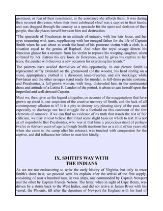 greatness, or fear of their resentment, in the assistance she affords them. It was during
their severest distresses, when their most celebrated chief was a captive in their hands,
and was dragged through the country as a spectacle for the sport and derision of their
people, that she places herself between him and destruction.
"The spectacle of Pocahontas in an attitude of entreaty, with her hair loose, and her
eyes streaming with tears, supplicating with her enraged father for the life of Captain
Smith when he was about to crush the head of his prostrate victim with a club, is a
situation equal to the genius of Raphael. And when the royal savage directs his
ferocious glance for a moment from his victim to reprove his weeping daughter, when
softened by her distress his eye loses its fierceness, and he gives his captive to her
tears, the painter will discover a new occasion for exercising his talents."
The painters have availed themselves of this opportunity. In one picture Smith is
represented stiffly extended on the greensward (of the woods), his head resting on a
stone, appropriately clothed in a dresscoat, knee-breeches, and silk stockings; while
Powhatan and the other savages stand ready for murder, in full-dress parade costume;
and Pocahontas, a full-grown woman, with long, disheveled hair, in the sentimental
dress and attitude of a Letitia E. Landon of the period, is about to cast herself upon the
imperiled and well-dressed Captain.
Must we, then, give up the legend altogether, on account of the exaggerations that have
grown up about it, our suspicion of the creative memory of Smith, and the lack of all
contemporary allusion to it? It is a pity to destroy any pleasing story of the past, and
especially to discharge our hard struggle for a foothold on this continent of the few
elements of romance. If we can find no evidence of its truth that stands the test of fair
criticism, we may at least believe that it had some slight basis on which to rest. It is not
at all improbable that Pocahontas, who was at that time a precocious maid of perhaps
twelve or thirteen years of age (although Smith mentions her as a child of ten years old
when she came to the camp after his release), was touched with compassion for the
captive, and did influence her father to treat him kindly.
IX. SMITH'S WAY WITH
THE INDIANS
As we are not endeavoring to write the early history of Virginia, but only to trace
Smith's share in it, we proceed with his exploits after the arrival of the first supply,
consisting of near a hundred men, in two ships, one commanded by Captain Newport
and the other by Captain Francis Nelson. The latter, when in sight of Cape Henry, was
driven by a storm back to the West Indies, and did not arrive at James River with his
vessel, the Phoenix, till after the departure of Newport for England with his load of
 