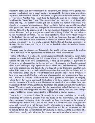 must have been a dull place to him after his adventures, but he says he was glutted with
company, and retired into a woody pasture, surrounded by forests, a good ways from
any town, and there built himself a pavilion of boughs—less substantial than the cabin
of Thoreau at Walden Pond—and there he heroically slept in his clothes, studied
Machiavelli's "Art of War," read "Marcus Aurelius," and exercised on his horse with
lance and ring. This solitary conduct got him the name of a hermit, whose food was
thought to be more of venison than anything else, but in fact his men kept him supplied
with provisions. When John had indulged in this ostentatious seclusion for a time, he
allowed himself to be drawn out of it by the charming discourse of a noble Italian
named Theodore Palaloga, who just then was Rider to Henry, Earl of Lincoln, and went
to stay with him at Tattershall. This was an ancient town, with a castle, which belonged
to the Earls of Lincoln, and was situated on the River Bane, only fourteen miles from
Boston, a name that at once establishes a connection between Smith's native county
and our own country, for it is nearly as certain that St. Botolph founded a monastery at
Boston, Lincoln, in the year 654, as it is that he founded a club afterwards in Boston,
Massachusetts.
Whatever were the pleasures of Tattershall, they could not long content the restless
Smith, who soon set out again for the Netherlands in search of adventures.
The life of Smith, as it is related by himself, reads like that of a belligerent tramp, but it
was not uncommon in his day, nor is it in ours, whenever America produces soldiers of
fortune who are ready, for a compensation, to take up the quarrels of Egyptians or
Chinese, or go wherever there is fighting and booty. Smith could now handle arms and
ride a horse, and longed to go against the Turks, whose anti-Christian contests filled his
soul with lamentations; and besides he was tired of seeing Christians slaughter each
other. Like most heroes, he had a vivid imagination that made him credulous, and in
the Netherlands he fell into the toils of three French gallants, one of whom pretended to
be a great lord, attended by his gentlemen, who persuaded him to accompany them to
the "Duchess of Mercury," whose lord was then a general of Rodolphus of Hungary,
whose favor they could command. Embarking with these arrant cheats, the vessel
reached the coast of Picardy, where his comrades contrived to take ashore their own
baggage and Smith's trunk, containing his money and goodly apparel, leaving him on
board. When the captain, who was in the plot, was enabled to land Smith the next day,
the noble lords had disappeared with the luggage, and Smith, who had only a single
piece of gold in his pocket, was obliged to sell his cloak to pay his passage.
Thus stripped, he roamed about Normandy in a forlorn condition, occasionally
entertained by honorable persons who had heard of his misfortunes, and seeking
always means of continuing his travels, wandering from port to port on the chance of
embarking on a man-of-war. Once he was found in a forest near dead with grief and
cold, and rescued by a rich farmer; shortly afterwards, in a grove in Brittany, he
chanced upon one of the gallants who had robbed him, and the two out swords and fell
to cutting. Smith had the satisfaction of wounding the rascal, and the inhabitants of a
ruined tower near by, who witnessed the combat, were quite satisfied with the event.
 