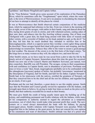 "golddust," and Master Wingfield and Captain Arthur.
In his "True Relation," Smith gives some account of his exploration of the Pamunkey
River, which he sometimes calls the "Youghtamand," upon which, where the water is
salt, is the town of Werowocomoco. It can serve no purpose in elucidating the character
of our hero to attempt to identify all the places he visited.
It was at Werowocomoco that Smith observed certain conjurations of the medicine
men, which he supposed had reference to his fate. From ten o'clock in the morning till
six at night, seven of the savages, with rattles in their hands, sang and danced about the
fire, laying down grains of corn in circles, and with vehement actions, casting cakes of
deer suet, deer, and tobacco into the fire, howling without ceasing. One of them was
"disfigured with a great skin, his head hung around with little skins of weasels and
other vermin, with a crownlet of feathers on his head, painted as ugly as the devil." So
fat they fed him that he much doubted they intended to sacrifice him to the
Quiyoughquosicke, which is a superior power they worship: a more uglier thing cannot
be described. These savages buried their dead with great sorrow and weeping, and they
acknowledge no resurrection. Tobacco they offer to the water to secure a good passage
in foul weather. The descent of the crown is to the first heirs of the king's sisters, "for
the kings have as many women as they will, the subjects two, and most but one."
After Smith's return, as we have read, he was saved from a plot to take his life by the
timely arrival of Captain Newport. Somewhere about this time the great fire occurred.
Smith was now one of the Council; Martin and Matthew Scrivener, just named, were
also councilors. Ratcliffe was still President. The savages, owing to their acquaintance
with and confidence in Captain Smith, sent in abundance of provision. Powhatan sent
once or twice a week "deer, bread, raugroughcuns (probably not to be confounded with
the rahaughcuns [raccoons] spoken of before, but probably 'rawcomens,' mentioned in
the Description of Virginia), half for Smith, and half for his father, Captain Newport."
Smith had, in his intercourse with the natives, extolled the greatness of Newport, so
that they conceived him to be the chief and all the rest his children, and regarded him
as an oracle, if not a god.
Powhatan and the rest had, therefore, a great desire to see this mighty person. Smith
says that the President and Council greatly envied his reputation with the Indians, and
wrought upon them to believe, by giving in trade four times as much as the price set by
Smith, that their authority exceeded his as much as their bounty.
We must give Smith the credit of being usually intent upon the building up of the
colony, and establishing permanent and livable relations with the Indians, while many
of his companions in authority seemed to regard the adventure as a temporary
occurrence, out of which they would make what personal profit they could. The new-
comers on a vessel always demoralized the trade with the Indians, by paying
extravagant prices. Smith's relations with Captain Newport were peculiar. While he
magnified him to the Indians as the great power, he does not conceal his own opinion
of his ostentation and want of shrewdness. Smith's attitude was that of a priest who
 