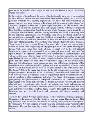 puts up for the worship of the vulgar an idol, which he knows is only a clay image
stuffed with straw.
In the great joy of the colony at the arrival of the first supply, leave was given to sailors
to trade with the Indians, and the new-comers soon so raised prices that it needed a
pound of copper to buy a quantity of provisions that before had been obtained for an
ounce. Newport sent great presents to Powhatan, and, in response to the wish of the
"Emperor," prepared to visit him. "A great coyle there was to set him forward," says
Smith. Mr. Scrivener and Captain Smith, and a guard of thirty or forty, accompanied
him. On this expedition they found the mouth of the Pamaunck (now York) River.
Arriving at Werowocomoco, Newport, fearing treachery, sent Smith with twenty men
to land and make a preliminary visit. When they came ashore they found a network of
creeks which were crossed by very shaky bridges, constructed of crotched sticks and
poles, which had so much the appearance of traps that Smith would not cross them
until many of the Indians had preceded him, while he kept others with him as hostages.
Three hundred savages conducted him to Powhatan, who received him in great state.
Before his house were ranged forty or fifty great platters of fine bread. Entering his
house, "with loude tunes they made all signs of great joy." In the first account
Powhatan is represented as surrounded by his principal women and chief men, "as
upon a throne at the upper end of the house, with such majesty as I cannot express, nor
yet have often seen, either in Pagan or Christian." In the later account he is "sitting
upon his bed of mats, his pillow of leather embroidered (after their rude manner with
pearls and white beads), his attire a fair robe of skins as large as an Irish mantel; at his
head and feet a handsome young woman; on each side of his house sat twenty of his
concubines, their heads and shoulders painted red, with a great chain of white beads
about each of their necks. Before those sat his chiefest men in like order in his arbor-
like house." This is the scene that figures in the old copper-plate engravings. The
Emperor welcomed Smith with a kind countenance, caused him to sit beside him, and
with pretty discourse they renewed their old acquaintance. Smith presented him with a
suit of red cloth, a white greyhound, and a hat. The Queen of Apamatuc, a comely
young savage, brought him water, a turkeycock, and bread to eat. Powhatan professed
great content with Smith, but desired to see his father, Captain Newport. He inquired
also with a merry countenance after the piece of ordnance that Smith had promised to
send him, and Smith, with equal jocularity, replied that he had offered the men four
demi-culverins, which they found too heavy to carry. This night they quartered with
Powhatan, and were liberally feasted, and entertained with singing, dancing, and
orations.
The next day Captain Newport came ashore. The two monarchs exchanged presents.
Newport gave Powhatan a white boy thirteen years old, named Thomas Savage. This
boy remained with the Indians and served the colony many years as an interpreter.
Powhatan gave Newport in return a bag of beans and an Indian named Namontack for
his servant. Three or four days they remained, feasting, dancing, and trading with the
Indians.
 
