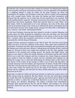 In trade the wily savage was more than a match for Newport. He affected great dignity;
it was unworthy such great werowances to dicker; it was not agreeable to his greatness
in a peddling manner to trade for trifles; let the great Newport lay down his
commodities all together, and Powhatan would take what he wished, and recompense
him with a proper return. Smith, who knew the Indians and their ostentation, told
Newport that the intention was to cheat him, but his interference was resented. The
result justified Smith's suspicion. Newport received but four bushels of corn when he
should have had twenty hogsheads. Smith then tried his hand at a trade. With a few
blue beads, which he represented as of a rare substance, the color of the skies, and
worn by the greatest kings in the world, he so inflamed the desire of Powhatan that he
was half mad to possess such strange jewels, and gave for them 200 to 300 bushels of
corn, "and yet," says Smith, "parted good friends."
At this time Powhatan, knowing that they desired to invade or explore Monacan, the
country above the Falls, proposed an expedition, with men and boats, and "this faire
tale had almost made Captain Newport undertake by this means to discover the South
Sea," a project which the adventurers had always in mind. On this expedition they
sojourned also with the King of Pamaunke.
Captain Newport returned to England on the 10th of April. Mr. Scrivener and Captain
Smith were now in fact the sustainers of the colony. They made short expeditions of
exploration. Powhatan and other chiefs still professed friendship and sent presents, but
the Indians grew more and more offensive, lurking about and stealing all they could lay
hands on. Several of them were caught and confined in the fort, and, guarded, were
conducted to the morning and evening prayers. By threats and slight torture, the
captives were made to confess the hostile intentions of Powhatan and the other chiefs,
which was to steal their weapons and then overpower the colony. Rigorous measures
were needed to keep the Indians in check, but the command from England not to
offend the savages was so strict that Smith dared not chastise them as they deserved.
The history of the colony all this spring of 1608 is one of labor and discontent, of
constant annoyance from the Indians, and expectations of attacks. On the 20th of April,
while they were hewing trees and setting corn, an alarm was given which sent them all
to their arms. Fright was turned into joy by the sight of the Phoenix, with Captain
Nelson and his company, who had been for three months detained in the West Indies,
and given up for lost.
Being thus re-enforced, Smith and Scrivener desired to explore the country above the
Falls, and got ready an expedition. But this, Martin, who was only intent upon loading
the return ship with "his phantastical gold," opposed, and Nelson did not think he had
authority to allow it, unless they would bind themselves to pay the hire of the ships.
The project was therefore abandoned. The Indians continued their depredations.
Messages daily passed between the fort and the Indians, and treachery was always
expected. About this time the boy Thomas Savage was returned, with his chest and
clothing.
 
