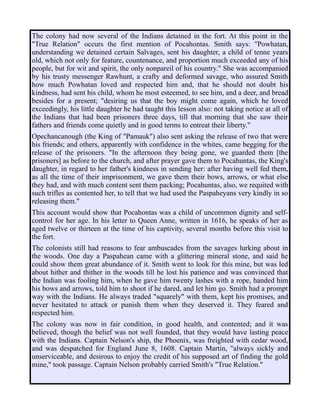The colony had now several of the Indians detained in the fort. At this point in the
"True Relation" occurs the first mention of Pocahontas. Smith says: "Powhatan,
understanding we detained certain Salvages, sent his daughter, a child of tenne years
old, which not only for feature, countenance, and proportion much exceeded any of his
people, but for wit and spirit, the only nonpareil of his country." She was accompanied
by his trusty messenger Rawhunt, a crafty and deformed savage, who assured Smith
how much Powhatan loved and respected him and, that he should not doubt his
kindness, had sent his child, whom he most esteemed, to see him, and a deer, and bread
besides for a present; "desiring us that the boy might come again, which he loved
exceedingly, his little daughter he had taught this lesson also: not taking notice at all of
the Indians that had been prisoners three days, till that morning that she saw their
fathers and friends come quietly and in good terms to entreat their liberty."
Opechancanough (the King of "Pamauk") also sent asking the release of two that were
his friends; and others, apparently with confidence in the whites, came begging for the
release of the prisoners. "In the afternoon they being gone, we guarded them [the
prisoners] as before to the church, and after prayer gave them to Pocahuntas, the King's
daughter, in regard to her father's kindness in sending her: after having well fed them,
as all the time of their imprisonment, we gave them their bows, arrows, or what else
they had, and with much content sent them packing; Pocahuntas, also, we requited with
such trifles as contented her, to tell that we had used the Paspaheyans very kindly in so
releasing them."
This account would show that Pocahontas was a child of uncommon dignity and self-
control for her age. In his letter to Queen Anne, written in 1616, he speaks of her as
aged twelve or thirteen at the time of his captivity, several months before this visit to
the fort.
The colonists still had reasons to fear ambuscades from the savages lurking about in
the woods. One day a Paspahean came with a glittering mineral stone, and said he
could show them great abundance of it. Smith went to look for this mine, but was led
about hither and thither in the woods till he lost his patience and was convinced that
the Indian was fooling him, when he gave him twenty lashes with a rope, handed him
his bows and arrows, told him to shoot if he dared, and let him go. Smith had a prompt
way with the Indians. He always traded "squarely" with them, kept his promises, and
never hesitated to attack or punish them when they deserved it. They feared and
respected him.
The colony was now in fair condition, in good health, and contented; and it was
believed, though the belief was not well founded, that they would have lasting peace
with the Indians. Captain Nelson's ship, the Phoenix, was freighted with cedar wood,
and was despatched for England June 8, 1608. Captain Martin, "always sickly and
unserviceable, and desirous to enjoy the credit of his supposed art of finding the gold
mine," took passage. Captain Nelson probably carried Smith's "True Relation."
 