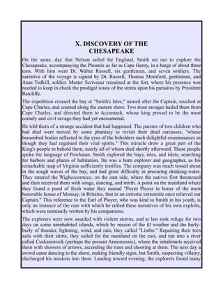X. DISCOVERY OF THE
CHESAPEAKE
On the same, day that Nelson sailed for England, Smith set out to explore the
Chesapeake, accompanying the Phoenix as far as Cape Henry, in a barge of about three
tons. With him went Dr. Walter Russell, six gentlemen, and seven soldiers. The
narrative of the voyage is signed by Dr. Russell, Thomas Momford, gentleman, and
Anas Todkill, soldier. Master Scrivener remained at the fort, where his presence was
needed to keep in check the prodigal waste of the stores upon his parasites by President
Ratcliffe.
The expedition crossed the bay at "Smith's Isles," named after the Captain, touched at
Cape Charles, and coasted along the eastern shore. Two stout savages hailed them from
Cape Charles, and directed them to Accomack, whose king proved to be the most
comely and civil savage they had yet encountered.
He told them of a strange accident that had happened. The parents of two children who
had died were moved by some phantasy to revisit their dead carcasses, "whose
benumbed bodies reflected to the eyes of the beholders such delightful countenances as
though they had regained their vital spirits." This miracle drew a great part of the
King's people to behold them, nearly all of whom died shortly afterward. These people
spoke the language of Powhatan. Smith explored the bays, isles, and islets, searching
for harbors and places of habitation. He was a born explorer and geographer, as his
remarkable map of Virginia sufficiently testifies. The company was much tossed about
in the rough waves of the bay, and had great difficulty in procuring drinking-water.
They entered the Wighcocomoco, on the east side, where the natives first threatened
and then received them with songs, dancing, and mirth. A point on the mainland where
they found a pond of fresh water they named "Poynt Ployer in honer of the most
honorable house of Monsay, in Britaine, that in an extreme extremitie once relieved our
Captain." This reference to the Earl of Ployer, who was kind to Smith in his youth, is
only an instance of the care with which he edited these narratives of his own exploits,
which were nominally written by his companions.
The explorers were now assailed with violent storms, and at last took refuge for two
days on some uninhabited islands, which by reason of the ill weather and the hurly-
burly of thunder, lightning, wind, and rain, they called "Limbo." Repairing their torn
sails with their shirts, they sailed for the mainland on the east, and ran into a river
called Cuskarawook (perhaps the present Annomessie), where the inhabitants received
them with showers of arrows, ascending the trees and shooting at them. The next day a
crowd came dancing to the shore, making friendly signs, but Smith, suspecting villainy,
discharged his muskets into them. Landing toward evening, the explorers found many
 