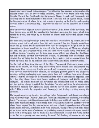 baskets and much blood, but no savages. The following day, savages to the number, the
account wildly says, of two or three thousand, came to visit them, and were very
friendly. These tribes Smith calls the Sarapinagh, Nause, Arseek, and Nantaquak, and
says they are the best merchants of that coast. They told him of a great nation, called
the Massawomeks, of whom he set out in search, passing by the Limbo, and coasting
the west side of Chesapeake Bay. The people on the east side he describes as of small
stature.
They anchored at night at a place called Richard's Cliffs, north of the Pawtuxet, and
from thence went on till they reached the first river navigable for ships, which they
named the Bolus, and which by its position on Smith's map may be the Severn or the
Patapsco.
The men now, having been kept at the oars ten days, tossed about by storms, and with
nothing to eat but bread rotten from the wet, supposed that the Captain would turn
about and go home. But he reminded them how the company of Ralph Lane, in like
circumstances, importuned him to proceed with the discovery of Moratico, alleging
that they had yet a dog that boiled with sassafrks leaves would richly feed them. He
could not think of returning yet, for they were scarce able to say where they had been,
nor had yet heard of what they were sent to seek. He exhorted them to abandon their
childish fear of being lost in these unknown, large waters, but he assured them that
return he would not, till he had seen the Massawomeks and found the Patowomek.
On the 16th of June they discovered the River Patowomek (Potomac), seven miles
broad at the mouth, up which they sailed thirty miles before they encountered any
inhabitants. Four savages at length appeared and conducted them up a creek where
were three or four thousand in ambush, "so strangely painted, grimed, and disguised,
shouting, yelling, and crying as so many spirits from hell could not have showed more
terrible." But the discharge of the firearms and the echo in the forest so appeased their
fury that they threw down their bows, exchanged hostages, and kindly used the
strangers. The Indians told him that Powhatan had commanded them to betray them,
and the serious charge is added that Powhatan, "so directed from the discontents at
Jamestown because our Captain did cause them to stay in their country against their
wills." This reveals the suspicion and thoroughly bad feeling existing among the
colonists.
The expedition went up the river to a village called Patowomek, and thence rowed up a
little River Quiyough (Acquia Creek?) in search of a mountain of antimony, which they
found. The savages put this antimony up in little bags and sold it all over the country to
paint their bodies and faces, which made them look like Blackamoors dusted over with
silver. Some bags of this they carried away, and also collected a good amount of furs of
otters, bears, martens, and minks. Fish were abundant, "lying so thick with their heads
above water, as for want of nets (our barge driving among them) we attempted to catch
them with a frying-pan; but we found it a bad instrument to catch fish with; neither
better fish, more plenty, nor more variety for small fish, had any of us ever seen in any
 