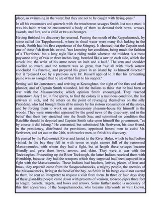 place, so swimming in the water, but they are not to be caught with frying-pans."
In all his encounters and quarrels with the treacherous savages Smith lost not a man; it
was his habit when he encountered a body of them to demand their bows, arrows,
swords, and furs, and a child or two as hostages.
Having finished his discovery he returned. Passing the mouth of the Rappahannock, by
some called the Tappahannock, where in shoal water were many fish lurking in the
weeds, Smith had his first experience of the Stingray. It chanced that the Captain took
one of these fish from his sword, "not knowing her condition, being much the fashion
of a Thornbeck, but a long tayle like a riding rodde whereon the middest is a most
poysonne sting of two or three inches long, bearded like a saw on each side, which she
struck into the wrist of his arme neare an inch and a half." The arm and shoulder
swelled so much, and the torment was so great, that "we all with much sorrow
concluded his funerale, and prepared his grave in an island by, as himself directed."
But it "pleased God by a precious oyle Dr. Russell applied to it that his tormenting
paine was so assuged that he ate of that fish to his supper."
Setting sail for Jamestown, and arriving at Kecoughtan, the sight of the furs and other
plunder, and of Captain Smith wounded, led the Indians to think that he had been at
war with the Massawomeks; which opinion Smith encouraged. They reached
Jamestown July 21st, in fine spirits, to find the colony in a mutinous condition, the last
arrivals all sick, and the others on the point of revenging themselves on the silly
President, who had brought them all to misery by his riotous consumption of the stores,
and by forcing them to work on an unnecessary pleasure-house for himself in the
woods. They were somewhat appeased by the good news of the discovery, and in the
belief that their bay stretched into the South Sea; and submitted on condition that
Ratclifte should be deposed and Captain Smith take upon himself the government, "as
by course it did belong." He consented, but substituted Mr. Scrivener, his dear friend,
in the presidency, distributed the provisions, appointed honest men to assist Mr.
Scrivener, and set out on the 24th, with twelve men, to finish his discovery.
He passed by the Patowomek River and hasted to the River Bolus, which he had before
visited. In the bay they fell in with seven or eight canoes full of the renowned
Massawomeks, with whom they had a fight, but at length these savages became
friendly and gave them bows, arrows, and skins. They were at war with the
Tockwoghes. Proceeding up the River Tockwogh, the latter Indians received them with
friendship, because they had the weapons which they supposed had been captured in a
fight with the Massawomeks. These Indians had hatchets, knives, pieces of iron and
brass, they reported came from the Susquesahanocks, a mighty people, the enemies of
the Massawomeks, living at the head of the bay. As Smith in his barge could not ascend
to them, he sent an interpreter to request a visit from them. In three or four days sixty
of these giant-like people came down with presents of venison, tobacco-pipes three feet
in length, baskets, targets, and bows and arrows. Some further notice is necessary of
this first appearance of the Susquehannocks, who became afterwards so well known,
 