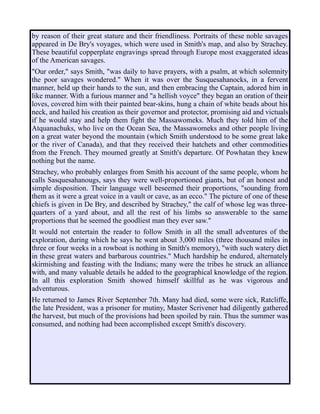 by reason of their great stature and their friendliness. Portraits of these noble savages
appeared in De Bry's voyages, which were used in Smith's map, and also by Strachey.
These beautiful copperplate engravings spread through Europe most exaggerated ideas
of the American savages.
"Our order," says Smith, "was daily to have prayers, with a psalm, at which solemnity
the poor savages wondered." When it was over the Susquesahanocks, in a fervent
manner, held up their hands to the sun, and then embracing the Captain, adored him in
like manner. With a furious manner and "a hellish voyce" they began an oration of their
loves, covered him with their painted bear-skins, hung a chain of white beads about his
neck, and hailed his creation as their governor and protector, promising aid and victuals
if he would stay and help them fight the Massawomeks. Much they told him of the
Atquanachuks, who live on the Ocean Sea, the Massawomeks and other people living
on a great water beyond the mountain (which Smith understood to be some great lake
or the river of Canada), and that they received their hatchets and other commodities
from the French. They moumed greatly at Smith's departure. Of Powhatan they knew
nothing but the name.
Strachey, who probably enlarges from Smith his account of the same people, whom he
calls Sasquesahanougs, says they were well-proportioned giants, but of an honest and
simple disposition. Their language well beseemed their proportions, "sounding from
them as it were a great voice in a vault or cave, as an ecco." The picture of one of these
chiefs is given in De Bry, and described by Strachey," the calf of whose leg was three-
quarters of a yard about, and all the rest of his limbs so answerable to the same
proportions that he seemed the goodliest man they ever saw."
It would not entertain the reader to follow Smith in all the small adventures of the
exploration, during which he says he went about 3,000 miles (three thousand miles in
three or four weeks in a rowboat is nothing in Smith's memory), "with such watery diet
in these great waters and barbarous countries." Much hardship he endured, alternately
skirmishing and feasting with the Indians; many were the tribes he struck an alliance
with, and many valuable details he added to the geographical knowledge of the region.
In all this exploration Smith showed himself skillful as he was vigorous and
adventurous.
He returned to James River September 7th. Many had died, some were sick, Ratcliffe,
the late President, was a prisoner for mutiny, Master Scrivener had diligently gathered
the harvest, but much of the provisions had been spoiled by rain. Thus the summer was
consumed, and nothing had been accomplished except Smith's discovery.
 