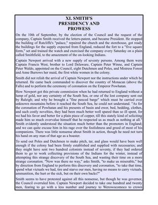 XI. SMITH'S
PRESIDENCY AND
PROWESS
On the 10th of September, by the election of the Council and the request of the
company, Captain Smith received the letters-patent, and became President. He stopped
the building of Ratcliffe's "palace," repaired the church and the storehouse, got ready
the buildings for the supply expected from England, reduced the fort to a "five square
form," set and trained the watch and exercised the company every Saturday on a plain
called Smithfield, to the amazement of the on-looking Indians.
Captain Newport arrived with a new supply of seventy persons. Among them were
Captain Francis West, brother to Lord Delaware, Captain Peter Winne, and Captain
Peter Waldo, appointed on the Council, eight Dutchmen and Poles, and Mistress Forest
and Anne Burrows her maid, the first white women in the colony.
Smith did not relish the arrival of Captain Newport nor the instructions under which he
returned. He came back commanded to discover the country of Monacan (above the
Falls) and to perform the ceremony of coronation on the Emperor Powhatan.
How Newport got this private commission when he had returned to England without a
lump of gold, nor any certainty of the South Sea, or one of the lost company sent out
by Raleigh; and why he brought a "fine peeced barge" which must be carried over
unknown mountains before it reached the South Sea, he could not understand. "As for
the coronation of Powhatan and his presents of basin and ewer, bed, bedding, clothes,
and such costly novelties, they had been much better well spared than so ill spent, for
we had his favor and better for a plain piece of copper, till this stately kind of soliciting
made him so much overvalue himself that he respected us as much as nothing at all."
Smith evidently understood the situation much better than the promoters in England;
and we can quite excuse him in his rage over the foolishness and greed of most of his
companions. There was little nonsense about Smith in action, though he need not turn
his hand on any man of that age as a boaster.
To send out Poles and Dutchmen to make pitch, tar, and glass would have been well
enough if the colony had been firmly established and supplied with necessaries; and
they might have sent two hundred colonists instead of seventy, if they had ordered
them to go to work collecting provisions of the Indians for the winter, instead of
attempting this strange discovery of the South Sea, and wasting their time on a more
strange coronation. "Now was there no way," asks Smith, "to make us miserable," but
by direction from England to perform this discovery and coronation, "to take that time,
spend what victuals we had, tire and starve our men, having no means to carry victuals,
ammunition, the hurt or the sick, but on their own backs?"
Smith seems to have protested against all this nonsense, but though he was governor,
the Council overruled him. Captain Newport decided to take one hundred and twenty
men, fearing to go with a less number and journey to Werowocomoco to crown
 