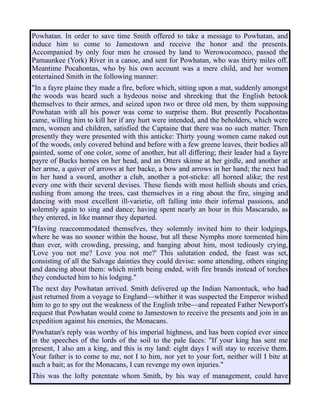 Powhatan. In order to save time Smith offered to take a message to Powhatan, and
induce him to come to Jamestown and receive the honor and the presents.
Accompanied by only four men he crossed by land to Werowocomoco, passed the
Pamaunkee (York) River in a canoe, and sent for Powhatan, who was thirty miles off.
Meantime Pocahontas, who by his own account was a mere child, and her women
entertained Smith in the following manner:
"In a fayre plaine they made a fire, before which, sitting upon a mat, suddenly amongst
the woods was heard such a hydeous noise and shreeking that the English betook
themselves to their armes, and seized upon two or three old men, by them supposing
Powhatan with all his power was come to surprise them. But presently Pocahontas
came, willing him to kill her if any hurt were intended, and the beholders, which were
men, women and children, satisfied the Captaine that there was no such matter. Then
presently they were presented with this anticke: Thirty young women came naked out
of the woods, only covered behind and before with a few greene leaves, their bodies all
painted, some of one color, some of another, but all differing; their leader had a fayre
payre of Bucks hornes on her head, and an Otters skinne at her girdle, and another at
her arme, a quiver of arrows at her backe, a bow and arrows in her hand; the next had
in her hand a sword, another a club, another a pot-sticke: all horned alike; the rest
every one with their several devises. These fiends with most hellish shouts and cries,
rushing from among the trees, cast themselves in a ring about the fire, singing and
dancing with most excellent ill-varietie, oft falling into their infernal passions, and
solemnly again to sing and dance; having spent nearly an hour in this Mascarado, as
they entered, in like manner they departed.
"Having reaccommodated themselves, they solemnly invited him to their lodgings,
where he was no sooner within the house, but all these Nymphs more tormented him
than ever, with crowding, pressing, and hanging about him, most tediously crying,
'Love you not me? Love you not me?' This salutation ended, the feast was set,
consisting of all the Salvage dainties they could devise: some attending, others singing
and dancing about them: which mirth being ended, with fire brands instead of torches
they conducted him to his lodging."
The next day Powhatan arrived. Smith delivered up the Indian Namontuck, who had
just returned from a voyage to England—whither it was suspected the Emperor wished
him to go to spy out the weakness of the English tribe—and repeated Father Newport's
request that Powhatan would come to Jamestown to receive the presents and join in an
expedition against his enemies, the Monacans.
Powhatan's reply was worthy of his imperial highness, and has been copied ever since
in the speeches of the lords of the soil to the pale faces: "If your king has sent me
present, I also am a king, and this is my land: eight days I will stay to receive them.
Your father is to come to me, not I to him, nor yet to your fort, neither will I bite at
such a bait; as for the Monacans, I can revenge my own injuries."
This was the lofty potentate whom Smith, by his way of management, could have
 