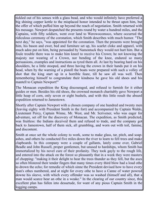 tickled out of his senses with a glass bead, and who would infinitely have preferred a
big shining copper kettle to the misplaced honor intended to be thrust upon him, but
the offer of which puffed him up beyond the reach of negotiation. Smith returned with
his message. Newport despatched the presents round by water a hundred miles, and the
Captains, with fifty soldiers, went over land to Werowocomoco, where occurred the
ridiculous ceremony of the coronation, which Smith describes with much humor. "The
next day," he says, "was appointed for the coronation. Then the presents were brought
him, his bason and ewer, bed and furniture set up, his scarlet cloke and apparel, with
much adoe put on him, being persuaded by Namontuck they would not hurt him. But a
foule trouble there was to make him kneel to receive his Crown; he not knowing the
majesty nor wearing of a Crown, nor bending of the knee, endured so many
persuasions, examples and instructions as tyred them all. At last by bearing hard on his
shoulders, he a little stooped, and three having the crown in their hands put it on his
head, when by the warning of a pistoll the boats were prepared with such a volley of
shot that the king start up in a horrible feare, till he saw all was well. Then
remembering himself to congratulate their kindness he gave his old shoes and his
mantell to Captain Newport!"
The Monacan expedition the King discouraged, and refused to furnish for it either
guides or men. Besides his old shoes, the crowned monarch charitably gave Newport a
little heap of corn, only seven or eight bushels, and with this little result the absurd
expedition returned to Jamestown.
Shortly after Captain Newport with a chosen company of one hundred and twenty men
(leaving eighty with President Smith in the fort) and accompanied by Captain Waldo,
Lieutenant Percy, Captain Winne, Mr. West, and Mr. Scrivener, who was eager for
adventure, set off for the discovery of Monacan. The expedition, as Smith predicted,
was fruitless: the Indians deceived them and refused to trade, and the company got
back to Jamestown, half of them sick, all grumbling, and worn out with toil, famine,
and discontent.
Smith at once set the whole colony to work, some to make glass, tar, pitch, and soap-
ashes, and others he conducted five miles down the river to learn to fell trees and make
clapboards. In this company were a couple of gallants, lately come over, Gabriel
Beadle and John Russell, proper gentlemen, but unused to hardships, whom Smith has
immortalized by his novel cure of their profanity. They took gayly to the rough life,
and entered into the attack on the forest so pleasantly that in a week they were masters
of chopping: "making it their delight to hear the trees thunder as they fell, but the axes
so often blistered their tender fingers that many times every third blow had a loud othe
to drown the echo; for remedie of which sinne the President devised how to have every
man's othes numbered, and at night for every othe to have a Canne of water powred
downe his sleeve, with which every offender was so washed (himself and all), that a
man would scarce hear an othe in a weake." In the clearing of our country since, this
excellent plan has fallen into desuetude, for want of any pious Captain Smith in the
logging camps.
 