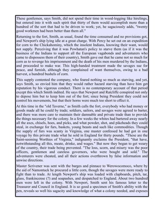 These gentlemen, says Smith, did not spend their time in wood-logging like hirelings,
but entered into it with such spirit that thirty of them would accomplish more than a
hundred of the sort that had to be driven to work; yet, he sagaciously adds, "twenty
good workmen had been better than them all."
Returning to the fort, Smith, as usual, found the time consumed and no provisions got,
and Newport's ship lying idle at a great charge. With Percy he set out on an expedition
for corn to the Chickahominy, which the insolent Indians, knowing their want, would
not supply. Perceiving that it was Powhatan's policy to starve them (as if it was the
business of the Indians to support all the European vagabonds and adventurers who
came to dispossess them of their country), Smith gave out that he came not so much for
corn as to revenge his imprisonment and the death of his men murdered by the Indians,
and proceeded to make war. This high-handed treatment made the savages sue for
peace, and furnish, although they complained of want themselves, owing to a bad
harvest, a hundred bushels of corn.
This supply contented the company, who feared nothing so much as starving, and yet,
says Smith, so envied him that they would rather hazard starving than have him get
reputation by his vigorous conduct. There is no contemporary account of that period
except this which Smith indited. He says that Newport and Ratcliffe conspired not only
to depose him but to keep him out of the fort; since being President they could not
control his movements, but that their horns were much too short to effect it.
At this time in the "old Taverne," as Smith calls the fort, everybody who had money or
goods made all he could by trade; soldiers, sailors, and savages were agreed to barter,
and there was more care to maintain their damnable and private trade than to provide
the things necessary for the colony. In a few weeks the whites had bartered away nearly
all the axes, chisels, hoes, and picks, and what powder, shot, and pikeheads they could
steal, in exchange for furs, baskets, young beasts and such like commodities. Though
the supply of furs was scanty in Virginia, one master confessed he had got in one
voyage by this private trade what he sold in England for thirty pounds. "These are the
Saint-seeming Worthies of Virginia," indignantly exclaims the President, "that have,
notwithstanding all this, meate, drinke, and wages." But now they began to get weary
of the country, their trade being prevented. "The loss, scorn, and misery was the poor
officers, gentlemen and careless governors, who were bought and sold." The
adventurers were cheated, and all their actions overthrown by false information and
unwise directions.
Master Scrivener was sent with the barges and pinnace to Werowocomoco, where by
the aid of Namontuck he procured a little corn, though the savages were more ready to
fight than to trade. At length Newport's ship was loaded with clapboards, pitch, tar,
glass, frankincense (?) and soapashes, and despatched to England. About two hundred
men were left in the colony. With Newport, Smith sent his famous letter to the
Treasurer and Council in England. It is so good a specimen of Smith's ability with the
pen, reveals so well his sagacity and knowledge of what a colony needed, and exposes
 