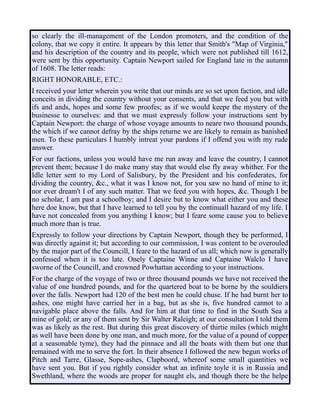 so clearly the ill-management of the London promoters, and the condition of the
colony, that we copy it entire. It appears by this letter that Smith's "Map of Virginia,"
and his description of the country and its people, which were not published till 1612,
were sent by this opportunity. Captain Newport sailed for England late in the autumn
of 1608. The letter reads:
RIGHT HONORABLE, ETC.:
I received your letter wherein you write that our minds are so set upon faction, and idle
conceits in dividing the country without your consents, and that we feed you but with
ifs and ands, hopes and some few proofes; as if we would keepe the mystery of the
businesse to ourselves: and that we must expressly follow your instructions sent by
Captain Newport: the charge of whose voyage amounts to neare two thousand pounds,
the which if we cannot defray by the ships returne we are likely to remain as banished
men. To these particulars I humbly intreat your pardons if I offend you with my rude
answer.
For our factions, unless you would have me run away and leave the country, I cannot
prevent them; because I do make many stay that would else fly away whither. For the
Idle letter sent to my Lord of Salisbury, by the President and his confederates, for
dividing the country, &c., what it was I know not, for you saw no hand of mine to it;
nor ever dream't I of any such matter. That we feed you with hopes, &c. Though I be
no scholar, I am past a schoolboy; and I desire but to know what either you and these
here doe know, but that I have learned to tell you by the continuall hazard of my life. I
have not concealed from you anything I know; but I feare some cause you to believe
much more than is true.
Expressly to follow your directions by Captain Newport, though they be performed, I
was directly against it; but according to our commission, I was content to be overouled
by the major part of the Councill, I feare to the hazard of us all; which now is generally
confessed when it is too late. Onely Captaine Winne and Captaine Walclo I have
sworne of the Councill, and crowned Powhattan according to your instructions.
For the charge of the voyage of two or three thousand pounds we have not received the
value of one hundred pounds, and for the quartered boat to be borne by the souldiers
over the falls. Newport had 120 of the best men he could chuse. If he had burnt her to
ashes, one might have carried her in a bag, but as she is, five hundred cannot to a
navigable place above the falls. And for him at that time to find in the South Sea a
mine of gold; or any of them sent by Sir Walter Raleigh; at our consultation I told them
was as likely as the rest. But during this great discovery of thirtie miles (which might
as well have been done by one man, and much more, for the value of a pound of copper
at a seasonable tyme), they had the pinnace and all the boats with them but one that
remained with me to serve the fort. In their absence I followed the new begun works of
Pitch and Tarre, Glasse, Sope-ashes, Clapboord, whereof some small quantities we
have sent you. But if you rightly consider what an infinite toyle it is in Russia and
Swethland, where the woods are proper for naught els, and though there be the helpe
 