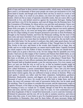 both of man and beast in those ancient commonwealths, which many an hundred years
have used it, yet thousands of those poor people can scarce get necessaries to live, but
from hand to mouth, and though your factors there can buy as much in a week as will
fraught you a ship, or as much as you please, you must not expect from us any such
matter, which are but as many of ignorant, miserable soules, that are scarce able to get
wherewith to live, and defend ourselves against the inconstant Salvages: finding but
here and there a tree fit for the purpose, and want all things else the Russians have. For
the Coronation of Powhattan, by whose advice you sent him such presents, I know not;
but this give me leave to tell you, I feare they will be the confusion of us all ere we
heare from you again. At your ships arrivall, the Salvages harvest was newly gathered,
and we going to buy it, our owne not being halve sufficient for so great a number. As
for the two ships loading of corne Newport promised to provide us from Powhattan, he
brought us but fourteen bushels; and from the Monacans nothing, but the most of the
men sicke and neare famished. From your ship we had not provision in victuals worth
twenty pound, and we are more than two hundred to live upon this, the one halfe sicke,
the other little better. For the saylers (I confesse), they daily make good cheare, but our
dyet is a little meale and water, and not sufficient of that. Though there be fish in the
Sea, fowles in the ayre, and beasts in the woods, their bounds are so large, they so
wilde, and we so weake and ignorant, we cannot much trouble them. Captaine Newport
we much suspect to be the Author of these inventions. Now that you should know, I
have made you as great a discovery as he, for less charge than he spendeth you every
meale; I had sent you this mappe of the Countries and Nations that inhabit them, as you
may see at large. Also two barrels of stones, and such as I take to be good. Iron ore at
the least; so divided, as by their notes you may see in what places I found them. The
souldiers say many of your officers maintaine their families out of that you sent us, and
that Newport hath an hundred pounds a year for carrying newes. For every master you
have yet sent can find the way as well as he, so that an hundred pounds might be
spared, which is more than we have all, that helps to pay him wages. Cap. Ratliffe is
now called Sicklemore, a poore counterfeited Imposture. I have sent you him home
least the Company should cut his throat. What he is, now every one can tell you: if he
and Archer returne againe, they are sufficient to keep us always in factions. When you
send againe I entreat you rather send but thirty carpenters, husbandmen, gardiners,
fishermen, blacksmiths, masons, and diggers up of trees roots, well provided, then a
thousand of such as we have; for except wee be able both to lodge them, and feed
them, the most will consume with want of necessaries before they can be made good
for anything. Thus if you please to consider this account, and the unnecessary wages to
Captaine Newport, or his ships so long lingering and staying here (for notwithstanding
his boasting to leave us victuals for 12 months, though we had 89 by this discovery
lame and sicke, and but a pinte of corne a day for a man, we were constrained to give
him three hogsheads of that to victuall him homeward), or yet to send into Germany or
Poleland for glassemen and the rest, till we be able to sustaine ourselves, and releeve
them when they come. It were better to give five hundred pound a ton for those grosse
Commodities in Denmarke, then send for them hither, till more necessary things be
 