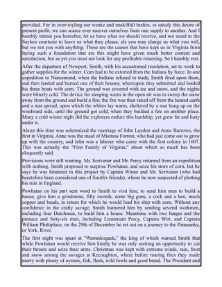 provided. For in over-toyling our weake and unskilfull bodies, to satisfy this desire of
present profit, we can scarce ever recover ourselves from one supply to another. And I
humbly intreat you hereafter, let us have what we should receive, and not stand to the
Saylers courtesie to leave us what they please, els you may charge us what you will,
but we not you with anything. These are the causes that have kept us in Virginia from
laying such a foundation that ere this might have given much better content and
satisfaction, but as yet you must not look for any profitable returning. So I humbly rest.
After the departure of Newport, Smith, with his accustomed resolution, set to work to
gather supplies for the winter. Corn had to be extorted from the Indians by force. In one
expedition to Nansemond, when the Indians refused to trade, Smith fired upon them,
and then landed and burned one of their houses; whereupon they submitted and loaded
his three boats with corn. The ground was covered with ice and snow, and the nights
were bitterly cold. The device for sleeping warm in the open air was to sweep the snow
away from the ground and build a fire; the fire was then raked off from the heated earth
and a mat spread, upon which the whites lay warm, sheltered by a mat hung up on the
windward side, until the ground got cold, when they builded a fire on another place.
Many a cold winter night did the explorers endure this hardship, yet grew fat and lusty
under it.
About this time was solemnized the marriage of John Laydon and Anne Burrows, the
first in Virginia. Anne was the maid of Mistress Forrest, who had just come out to grow
up with the country, and John was a laborer who came with the first colony in 1607.
This was actually the "First Family of Virginia," about which so much has been
eloquently said.
Provisions were still wanting. Mr. Scrivener and Mr. Percy returned from an expedition
with nothing. Smith proposed to surprise Powhatan, and seize his store of corn, but he
says he was hindered in this project by Captain Winne and Mr. Scrivener (who had
heretofore been considered one of Smith's friends), whom he now suspected of plotting
his ruin in England.
Powhatan on his part sent word to Smith to visit him, to send him men to build a
house, give him a grindstone, fifty swords, some big guns, a cock and a hen, much
copper and beads, in return for which he would load his ship with corn. Without any
confidence in the crafty savage, Smith humored him by sending several workmen,
including four Dutchmen, to build him a house. Meantime with two barges and the
pinnace and forty-six men, including Lieutenant Percy, Captain Wirt, and Captain
William Phittiplace, on the 29th of December he set out on a journey to the Pamaunky,
or York, River.
The first night was spent at "Warraskogack," the king of which warned Smith that
while Powhatan would receive him kindly he was only seeking an opportunity to cut
their throats and seize their arms. Christmas was kept with extreme winds, rain, frost
and snow among the savages at Kecoughton, where before roaring fires they made
merry with plenty of oysters, fish, flesh, wild fowls and good bread. The President and
 