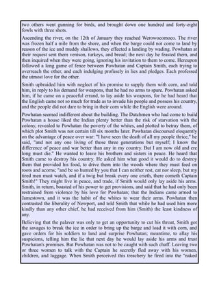 two others went gunning for birds, and brought down one hundred and forty-eight
fowls with three shots.
Ascending the river, on the 12th of January they reached Werowocomoco. The river
was frozen half a mile from the shore, and when the barge could not come to land by
reason of the ice and muddy shallows, they effected a landing by wading. Powhatan at
their request sent them venison, turkeys, and bread; the next day he feasted them, and
then inquired when they were going, ignoring his invitation to them to come. Hereupon
followed a long game of fence between Powhatan and Captain Smith, each trying to
overreach the other, and each indulging profusely in lies and pledges. Each professed
the utmost love for the other.
Smith upbraided him with neglect of his promise to supply them with corn, and told
him, in reply to his demand for weapons, that he had no arms to spare. Powhatan asked
him, if he came on a peaceful errand, to lay aside his weapons, for he had heard that
the English came not so much for trade as to invade his people and possess his country,
and the people did not dare to bring in their corn while the English were around.
Powhatan seemed indifferent about the building. The Dutchmen who had come to build
Powhatan a house liked the Indian plenty better than the risk of starvation with the
colony, revealed to Powhatan the poverty of the whites, and plotted to betray them, of
which plot Smith was not certain till six months later. Powhatan discoursed eloquently
on the advantage of peace over war: "I have seen the death of all my people thrice," he
said, "and not any one living of those three generations but myself; I know the
difference of peace and war better than any in my country. But I am now old and ere
long must die." He wanted to leave his brothers and sisters in peace. He heard that
Smith came to destroy his country. He asked him what good it would do to destroy
them that provided his food, to drive them into the woods where they must feed on
roots and acorns; "and be so hunted by you that I can neither rest, eat nor sleep, but my
tired men must watch, and if a twig but break every one crieth, there cometh Captain
Smith!" They might live in peace, and trade, if Smith would only lay aside his arms.
Smith, in return, boasted of his power to get provisions, and said that he had only been
restrained from violence by his love for Powhatan; that the Indians came armed to
Jamestown, and it was the habit of the whites to wear their arms. Powhatan then
contrasted the liberality of Newport, and told Smith that while he had used him more
kindly than any other chief, he had received from him (Smith) the least kindness of
any.
Believing that the palaver was only to get an opportunity to cut his throat, Smith got
the savages to break the ice in order to bring up the barge and load it with corn, and
gave orders for his soldiers to land and surprise Powhatan; meantime, to allay his
suspicions, telling him the lie that next day he would lay aside his arms and trust
Powhatan's promises. But Powhatan was not to be caught with such chaff. Leaving two
or three women to talk with the Captain he secretly fled away with his women,
children, and luggage. When Smith perceived this treachery he fired into the "naked
 