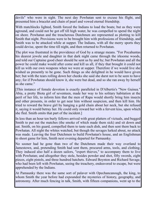 devils" who were in sight. The next day Powhatan sent to excuse his flight, and
presented him a bracelet and chain of pearl and vowed eternal friendship.
With matchlocks lighted, Smith forced the Indians to load the boats; but as they were
aground, and could not be got off till high water, he was compelled to spend the night
on shore. Powhatan and the treacherous Dutchmen are represented as plotting to kill
Smith that night. Provisions were to be brought him with professions of friendship, and
Smith was to be attacked while at supper. The Indians, with all the merry sports they
could devise, spent the time till night, and then returned to Powhatan.
The plot was frustrated in the providence of God by a strange means. "For Pocahuntas
his dearest jewele and daughter in that dark night came through the irksome woods,
and told our Captaine good cheer should be sent us by and by; but Powhatan and all the
power he could make would after come and kill us all, if they that brought it could not
kill us with our own weapons when we were at supper. Therefore if we would live she
wished us presently to be gone. Such things as she delighted in he would have given
her; but with the tears rolling down her cheeks she said she durst not to be seen to have
any; for if Powhatan should know it, she were but dead, and so she ran away by herself
as she came."
[This instance of female devotion is exactly paralleled in D'Albertis's "New Guinea."
Abia, a pretty Biota girl of seventeen, made her way to his solitary habitation at the
peril of her life, to inform him that the men of Rapa would shortly bring him insects
and other presents, in order to get near him without suspicion, and then kill him. He
tried to reward the brave girl by hanging a gold chain about her neck, but she refused
it, saying it would betray her. He could only reward her with a fervent kiss, upon which
she fled. Smith omits that part of the incident.]
In less than an hour ten burly fellows arrived with great platters of victuals, and begged
Smith to put out the matches (the smoke of which made them sick) and sit down and
eat. Smith, on his guard, compelled them to taste each dish, and then sent them back to
Powhatan. All night the whites watched, but though the savages lurked about, no attack
was made. Leaving the four Dutchmen to build Powhatan's house, and an Englishman
to shoot game for him, Smith next evening departed for Pamaunky.
No sooner had he gone than two of the Dutchmen made their way overland to
Jamestown, and, pretending Smith had sent them, procured arms, tools, and clothing.
They induced also half a dozen sailors, "expert thieves," to accompany them to live
with Powhatan; and altogether they stole, besides powder and shot, fifty swords, eight
pieces, eight pistols, and three hundred hatchets. Edward Boynton and Richard Savage,
who had been left with Powhatan, seeing the treachery, endeavored to escape, but were
apprehended by the Indians.
At Pamaunky there was the same sort of palaver with Opechancanough, the king, to
whom Smith the year before had expounded the mysteries of history, geography, and
astronomy. After much fencing in talk, Smith, with fifteen companions, went up to the
 