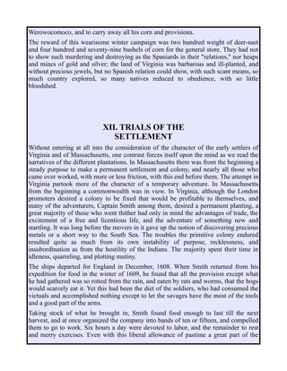 Werowocomoco, and to carry away all his corn and provisions.
The reward of this wearisome winter campaign was two hundred weight of deer-suet
and four hundred and seventy-nine bushels of corn for the general store. They had not
to show such murdering and destroying as the Spaniards in their "relations," nor heaps
and mines of gold and silver; the land of Virginia was barbarous and ill-planted, and
without precious jewels, but no Spanish relation could show, with such scant means, so
much country explored, so many natives reduced to obedience, with so little
bloodshed.
XII. TRIALS OF THE
SETTLEMENT
Without entering at all into the consideration of the character of the early settlers of
Virginia and of Massachusetts, one contrast forces itself upon the mind as we read the
narratives of the different plantations. In Massachusetts there was from the beginning a
steady purpose to make a permanent settlement and colony, and nearly all those who
came over worked, with more or less friction, with this end before them. The attempt in
Virginia partook more of the character of a temporary adventure. In Massachusetts
from the beginning a commonwealth was in view. In Virginia, although the London
promoters desired a colony to be fixed that would be profitable to themselves, and
many of the adventurers, Captain Smith among them, desired a permanent planting, a
great majority of those who went thither had only in mind the advantages of trade, the
excitement of a free and licentious life, and the adventure of something new and
startling. It was long before the movers in it gave up the notion of discovering precious
metals or a short way to the South Sea. The troubles the primitive colony endured
resulted quite as much from its own instability of purpose, recklessness, and
insubordination as from the hostility of the Indians. The majority spent their time in
idleness, quarreling, and plotting mutiny.
The ships departed for England in December, 1608. When Smith returned from his
expedition for food in the winter of 1609, he found that all the provision except what
he had gathered was so rotted from the rain, and eaten by rats and worms, that the hogs
would scarcely eat it. Yet this had been the diet of the soldiers, who had consumed the
victuals and accomplished nothing except to let the savages have the most of the tools
and a good part of the arms.
Taking stock of what he brought in, Smith found food enough to last till the next
harvest, and at once organized the company into bands of ten or fifteen, and compelled
them to go to work. Six hours a day were devoted to labor, and the remainder to rest
and merry exercises. Even with this liberal allowance of pastime a great part of the
 