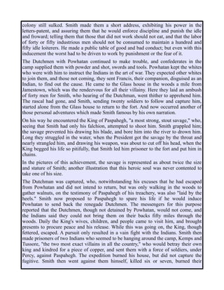 colony still sulked. Smith made them a short address, exhibiting his power in the
letters-patent, and assuring them that he would enforce discipline and punish the idle
and froward; telling them that those that did not work should not eat, and that the labor
of forty or fifty industrious men should not be consumed to maintain a hundred and
fifty idle loiterers. He made a public table of good and bad conduct; but even with this
inducement the worst had to be driven to work by punishment or the fear of it.
The Dutchmen with Powhatan continued to make trouble, and confederates in the
camp supplied them with powder and shot, swords and tools. Powhatan kept the whites
who were with him to instruct the Indians in the art of war. They expected other whites
to join them, and those not coming, they sent Francis, their companion, disguised as an
Indian, to find out the cause. He came to the Glass house in the woods a mile from
Jamestown, which was the rendezvous for all their villainy. Here they laid an ambush
of forty men for Smith, who hearing of the Dutchman, went thither to apprehend him.
The rascal had gone, and Smith, sending twenty soldiers to follow and capture him,
started alone from the Glass house to return to the fort. And now occurred another of
those personal adventures which made Smith famous by his own narration.
On his way he encountered the King of Paspahegh, "a most strong, stout savage," who,
seeing that Smith had only his falchion, attempted to shoot him. Smith grappled him;
the savage prevented his drawing his blade, and bore him into the river to drown him.
Long they struggled in the water, when the President got the savage by the throat and
nearly strangled him, and drawing his weapon, was about to cut off his head, when the
King begged his life so pitifully, that Smith led him prisoner to the fort and put him in
chains.
In the pictures of this achievement, the savage is represented as about twice the size
and stature of Smith; another illustration that this heroic soul was never contented to
take one of his size.
The Dutchman was captured, who, notwithstanding his excuses that he had escaped
from Powhatan and did not intend to return, but was only walking in the woods to
gather walnuts, on the testimony of Paspahegh of his treachery, was also "laid by the
heels." Smith now proposed to Paspahegh to spare his life if he would induce
Powhatan to send back the renegade Dutchmen. The messengers for this purpose
reported that the Dutchmen, though not detained by Powhatan, would not come, and
the Indians said they could not bring them on their backs fifty miles through the
woods. Daily the King's wives, children, and people came to visit him, and brought
presents to procure peace and his release. While this was going on, the King, though
fettered, escaped. A pursuit only resulted in a vain fight with the Indians. Smith then
made prisoners of two Indians who seemed to be hanging around the camp, Kemps and
Tussore, "the two most exact villains in all the country," who would betray their own
king and kindred for a piece of copper, and sent them with a force of soldiers, under
Percy, against Paspahegh. The expedition burned his house, but did not capture the
fugitive. Smith then went against them himself, killed six or seven, burned their
 