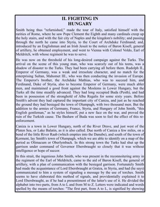 II. FIGHTING IN
HUNGARY
Smith being thus "refurnished," made the tour of Italy, satisfied himself with the
rarities of Rome, where he saw Pope Clement the Eighth and many cardinals creep up
the holy stairs, and with the fair city of Naples and the kingdom's nobility; and passing
through the north he came into Styria, to the Court of Archduke Ferdinand; and,
introduced by an Englishman and an Irish Jesuit to the notice of Baron Kisell, general
of artillery, he obtained employment, and went to Vienna with Colonel Voldo, Earl of
Meldritch, with whose regiment he was to serve.
He was now on the threshold of his long-desired campaign against the Turks. The
arrival on the scene of this young man, who was scarcely out of his teens, was a
shadow of disaster to the Turks. They had been carrying all before them. Rudolph II.,
Emperor of Germany, was a weak and irresolute character, and no match for the
enterprising Sultan, Mahomet III., who was then conducting the invasion of Europe.
The Emperor's brother, the Archduke Mathias, who was to succeed him, and
Ferdinand, Duke of Styria, also to become Emperor of Germany, were much abler
men, and maintained a good front against the Moslems in Lower Hungary, but the
Turks all the time steadily advanced. They had long occupied Buda (Pesth), and had
been in possession of the stronghold of Alba Regalis for some sixty years. Before
Smith's advent they had captured the important city of Caniza, and just as he reached
the ground they had besieged the town of Olumpagh, with two thousand men. But the
addition to the armies of Germany, France, Styria, and Hungary of John Smith, "this
English gentleman," as he styles himself, put a new face on the war, and proved the
ruin of the Turkish cause. The Bashaw of Buda was soon to feel the effect of this re-
enforcement.
Caniza is a town in Lower Hungary, north of the River Drave, and just west of the
Platen Sea, or Lake Balatin, as it is also called. Due north of Caniza a few miles, on a
bend of the little River Raab (which empties into the Danube), and south of the town of
Kerment, lay Smith's town of Olumpagh, which we are able to identify on a map of the
period as Olimacum or Oberlymback. In this strong town the Turks had shut up the
garrison under command of Governor Ebersbraught so closely that it was without
intelligence or hope of succor.
In this strait, the ingenious John Smith, who was present in the reconnoitering army in
the regiment of the Earl of Meldritch, came to the aid of Baron Kisell, the general of
artillery, with a plan of communication with the besieged garrison. Fortunately Smith
had made the acquaintance of Lord Ebersbraught at Gratza, in Styria, and had (he says)
communicated to him a system of signaling a message by the use of torches. Smith
seems to have elaborated this method of signals, and providentially explained it to
Lord Ebersbraught, as if he had a presentiment of the latter's use of it. He divided the
alphabet into two parts, from A to L and from M to Z. Letters were indicated and words
spelled by the means of torches: "The first part, from A to L, is signified by showing
 